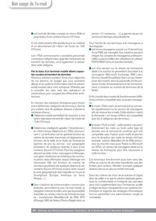 32 Direction des Affaires Economiques, Financières, de la Recherche et des Nouvelles Tech nologies
■ soit formule illimitée, compter au moins 60€ et
jusqu’à plus d’une centaine d’euros HT/mois.
À ces coûts doivent être ajoutés le prix du matériel
et un abonnement dit « data » de l’ordre de 10€
HT/mois.
Les « PDA communicants », assistants personnels
numériques intégrant des capacités hertziennes de
transfert de données, sont également à classer
dans cette catégorie.
Par le biais d’un terminal mobile alliant capaci-
tés vocales et transfert de données
Plusieurs solutions existent. Votre choix dépendra
de vos besoins, du budget que vous souhaitez
allouer et du système d’information (dont la solution
email) existant dans votre entreprise. N’hésitez pas
à consulter les sites web des opérateurs et
constructeurs pour comparer les offres et les archi-
tectures.
En fonction des solutions, l’entreprise peut choisir
entre différentes catégories de terminaux, dont le
prix unitaire varie de quelques dizaines à plusieurs
centaines d’euros :
■ Téléphone mobile permettant de souscrire à une
option data (abonnement dit « data » de l’ordre de
10€ HT/mois).
■ Téléphones intelligents appelés « Smartphone »,
en même temps téléphone et « PDA communi-
cant ». La tarification est en général fonction du
volume de données transmises, et dégressive en
fonction de la taille de la flotte de l’entreprise
(gamme de prix du service : voir paragraphe
précédent, de quelques dizaines à plus d’une
centaine d’euros HT/mois). Pour les voyageurs
désirant accéder à leur messagerie à l’étranger,
une option d’extension du forfait pour les commu-
nications data effectuées depuis l’étranger est
nécessaire. Elle est fonction du volume de
données transférées (de quelques dizaines à une
centaine d’euros HT/mois) et peut varier suivant
la zone géographique dans laquelle se trouve le
Smartphone (Europe, Amérique du Nord,
Afrique,…).
■ Des « solutions de communication » encore plus
évoluées, permettant la voix, l’e-mail mobile, la
navigation internet, la vidéo, ainsi que la possibilité
d’accéder au réseau interne de l’entreprise (par
ex : smartphones BlackBerry® de RIM, SPV
d’Orange, N95 de Nokia, iPhone d’Apple dans sa
version « 2 » entreprise …). La gamme de prix du
service est identique à la précédente.
Pour l’accès de ces terminaux à la messagerie, il
faut disposer :
■ soit d’une messagerie ouverte sur l’internet (cas
d’une PME par exemple). Ces solutions peuvent
intégrer les comptes de messageries profession-
nelles ou personnelles des utilisateurs en utilisant
POP3/IMAP et/ou le transfert d’emails ;
■ soit d’un serveur sur le réseau de l’entreprise
dédié à la solution et permettant d’accéder à la
messagerie (Microsoft Exchange, IBM Lotus
Domino, Novell GroupWise). Dans ce cas, l’entre-
prise doit investir dans la passerelle d’intercon-
nexion (coûts d’investissement et de fonctionne-
ment, à ramener au nombre de terminaux de la
flotte).
Enfin, il existe deux modes de fonctionnement diffé-
rents, à choisir compatible avec sa propre message-
rie :
■ le mode « Pull e-mail », le terminal doit se connec-
ter régulièrement sur le serveur de messagerie
afin de recevoir les e-mails. Cette solution « mail à
la demande », en temps différé, est compatible
avec les 3 catégories des terminaux ;
■ le mode « Push e-mail » : cette solution « pousse »
directement les mails ou toute autre type de
donnée vers le terminal (à condition qu’il soit
compatible avec l’option push-mail), et permet
ainsi la réception des mails en temps réel (par
exemple solution BlackBerry® de RIM, précur-
seur du marché, mais aussi Nokia ou Microsoft
sur SPV). Un serveur de messagerie dédié sur le
réseau de l’entreprise peut être nécessaire à
cette fonction.
Ces terminaux fonctionnent aussi bien avec des
offres au volume de données transférées que des
forfaits, dont certains « illimités » (compter quelques
dizaines d’euros en plus du forfait mensuel).
Dans les critères de choix de la solution il s’agira
alors de veiller à ce que la solution déployée garan-
tisse la confidentialité et l’intégrité des données
sans coût supplémentaire pour l’entreprise, qu’elle
s’intègre de façon transparente à son système d’in-
formation et supporte ses stratégies informatiques
tout en permettant une administration simple et
centralisée.
Bon usage de l’e-mail
 