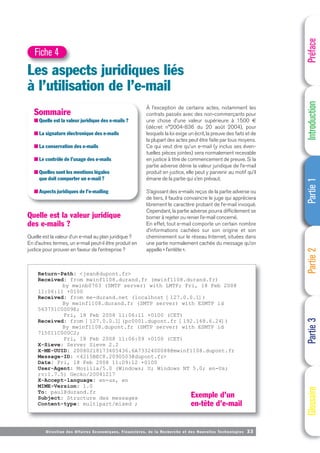 Directi on des Affaires Economiques, Financières, de la Recherche et des Nouvelles Technologies 33
Quelle est la valeur juridique
des e-mails ?
Quelle est la valeur d’un e-mail au plan juridique ?
En d’autres termes, un e-mail peut-il être produit en
justice pour prouver en faveur de l’entreprise ?
Préface
Introduction
Partie
1
Partie
2
Partie
3
Glossaire
Les aspects juridiques liés
à l’utilisation de l’e-mail
Fiche 4
Sommaire
■ Quelle est la valeur juridique des e-mails ?
■ La signature électronique des e-mails
■ La conservation des e-mails
■ Le contrôle de l’usage des e-mails
■ Quelles sont les mentions légales
que doit comporter un e-mail ?
■ Aspects juridiques de l’e-mailing
Return-Path: <jean@dupont.fr>
Received: from mwinf1108.durand.fr (mwinf1108.durand.fr)
by mwinb0703 (SMTP server) with LMTP; Fri, 18 Feb 2008
11:06:11 +0100
Received: from me-durand.net (localhost [127.0.0.1])
By mwinf1108.durand.fr (SMTP server) with ESMTP id
563751C0009E;
Fri, 18 Feb 2008 11:06:11 +0100 (CET)
Received: from [127.0.0.1](pc0001.dupont.fr [192.168.6.24])
By mwinf1108.dupont.fr (SMTP server) with ESMTP id
715011C000C2;
Fri, 18 Feb 2008 11:06:09 +0100 (CET)
X-Sieve: Server Sieve 2.2
X-ME-UUID: 20080218173405436.6A7332400088@mwinf1108.dupont.fr
Message-ID: <4215BEC8.2090503@dupont.fr>
Date: Fri, 18 Feb 2008 11:09:12 +0100
User-Agent: Mozilla/5.0 (Windows; U; Windows NT 5.0; en-Us;
rv:1.7.5) Gecko/20041217
X-Accept-language: en-us, en
MIME-Version: 1.0
To: paul@durand.fr
Subject: Structure des messages
Content-type: multipart/mixed ;
À l’exception de certains actes, notamment les
contrats passés avec des non-commerçants pour
une chose d’une valeur supérieure à 1500 €
(décret n°2004-836 du 20 août 2004), pour
lesquels la loi exige un écrit, la preuve des faits et de
la plupart des actes peut être faite par tous moyens.
Ce qui veut dire qu’un e-mail (y inclus ses éven-
tuelles pièces jointes) sera normalement recevable
en justice à titre de commencement de preuve. Si la
partie adverse dénie la valeur juridique de l’e-mail
produit en justice, elle peut y parvenir au motif qu’il
émane de la partie qui s’en prévaut.
S’agissant des e-mails reçus de la partie adverse ou
de tiers, il faudra convaincre le juge qui appréciera
librement le caractère probant de l’e-mail invoqué.
Cependant, la partie adverse pourra difficilement se
borner à rejeter ou renier l’e-mail concerné.
En effet, tout e-mail comporte un certain nombre
d’informations cachées sur son origine et son
cheminement sur le réseau Internet, situées dans
une partie normalement cachée du message qu’on
appelle « l’entête ».
Exemple d’un
en-tête d’e-mail
 