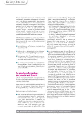 34 Direction des Affaires Economiques, Financières, de la Recherche et des Nouvelles Tech nologies
Or, ces informations techniques complexes seront
difficilement modifiables, de même que le contenu
de l’e-mail, sans que cela puisse être détecté par un
expert. Cet entête demeure modifiable mais une
telle action serait alors constitutive d’un faux comme
pour une lettre sur papier, dont l’usage sera puni par
le code pénal (art. 441-1 du code pénal). A cet
égard, si la partie à laquelle on oppose un e-mail
envoyé par elle conteste, non l’e-mail lui-même,
mais son contenu, elle pourra utilement communi-
quer à l’expert l’archive de l’e-mail tel qu’envoyé.
Il faudra donc considérer qu’un mail reçu revêt une
relative valeur probante, en tout cas la valeur d’un
commencement de preuve par écrit. Il convient en
conséquence que :
■ les collaborateurs de l’entreprise soient attentifs à
ce qu’ils écrivent ;
■ ils demandent un accusé de lecture par le destina-
taire pour les e-mails importants qu’ils envoient;
■ l’entreprise se dote d’une politique de conserva-
tion des e-mails qu’elle échange notamment avec
ses clients et fournisseurs (cf. infra) ;
■ les e-mails soient conservés sous forme électro-
nique et dans leur format d’origine (.msg/.pst/.ost
pour Outlook ou .nsf pour Lotus Notes) afin d’en
conserver l’entête.
La signature électronique
des e-mails (voir fiche 8)
Afin de sécuriser totalement la valeur probante des
e-mails, on peut envisager d’avoir recours à leur
signature électronique.
Cette signature sera directement intégrée dans le
client de messagerie (notamment Microsoft
Exchange/Outlook ou Lotus Dominos/Notes).
L’entreprise aura le choix d’opter pour :
■ Une signature électronique sécurisée dans la
mesure où le code civil lui confère une présomp-
tion de fiabilité, c'est-à-dire que le signataire
n’aura pas à démontrer que sa signature est
fiable. En revanche, ce sera à la partie qui contes-
tera la fiabilité de la signature électronique de
démontrer que cette signature n’est pas
conforme aux principes de l’article 1316-4 du
code civil (elle consiste en l'usage d'un procédé
fiable d'identification garantissant son lien avec
l'acte auquel elle s'attache). Suivant le décret
n°2001-272 du 30 mars 2001, la signature élec-
tronique sécurisée est basée :
- sur l’utilisation d’un dispositif sécurisé de créa-
tion de signature ayant fait l’objet d’une certifi-
cation par un organisme tiers dans le respect
d’exigences prévues par le décret n°2002-535
du 18 avril 2002, ainsi que
- un certificat qualifié et délivré par un prestataire
de certification répondant à différentes
exigences ou étant qualifié.
Il est toutefois aujourd’hui utile de noter que la
signature électronique sécurisée n’est pas encore
disponible (voir en ce sens le site de la DCSSI qui
tient à jour une liste des dispositifs sécurisés de
création de signature et des certificats qualifiés :
www.ssi.gouv.fr).
■ Une signature électronique « simple ». Ce type de
signature semble suffisant par rapport à l’usage
qui va être fait, dans la grande majorité des cas, de
la messagerie, la signature électronique sécuri-
sée étant surtout requise dans certaines situa-
tions : actes authentiques (notaires, huissiers)
notamment. Il convient de noter que la différence
essentielle entre la signature électronique et la
signature électronique sécurisée se situe au
niveau de la charge de la preuve. Elle variera
selon que l’on bénéficie ou pas de la présomption
de fiabilité. Mais la présomption de fiabilité est
une présomption simple, qui peut donc être
combattue par celui qui conteste les qualités du
procédé de signature utilisé. Dans un cas, il
appartient à l’utilisateur du procédé de signature
de prouver cette fiabilité (signature électronique «
simple »), dans l’autre, c’est celui qui la conteste
qui devra prouver son absence de respect des
exigences (signature électronique sécurisée).
L’expéditeur d’un e-mail signé électroniquement
devra s’assurer que son correspondant est équipé
d’un dispositif de signature électronique soit iden-
tique soit interopérable avec le sien. Or, c’est
malheureusement cet « effet de réseau » qui freine
encore le développement de la signature des e-
mails. Cet état de fait pourrait toutefois évoluer favo-
rablement dans les mois ou au plus tard quelques
années qui viennent.
Bon usage de l’e-mail
 
