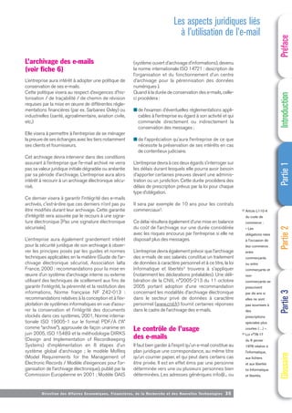 Directi on des Affaires Economiques, Financières, de la Recherche et des Nouvelles Technologies 35
L’archivage des e-mails
(voir fiche 6)
L’entreprise aura intérêt à adopter une politique de
conservation de ses e-mails.
Cette politique visera au respect d’exigences d’his-
torisation / de traçabilité / de chemin de révision
requises par la mise en œuvre de différentes régle-
mentations financières (par ex. Sarbanes Oxley) ou
industrielles (santé, agroalimentaire, aviation civile,
etc.)
Elle visera à permettre à l’entreprise de se ménager
la preuve de ses échanges avec les tiers notamment
ses clients et fournisseurs.
Cet archivage devra intervenir dans des conditions
assurant à l’entreprise que l’e-mail archivé ne verra
pas sa valeur juridique initiale dégradée ou anéantie
par sa période d’archivage. L’entreprise aura alors
intérêt à recourir à un archivage électronique sécu-
risé.
Ce dernier visera à garantir l’intégrité des e-mails
archivés, c'est-à-dire que ces derniers n’ont pas pu
être modifiés durant leur archivage. Cette garantie
d’intégrité sera assurée par le recours à une signa-
ture électronique [Pas une signature électronique
sécurisée].
L’entreprise aura également grandement intérêt
pour la sécurité juridique de son archivage à obser-
ver les principes posés par les guides et normes
techniques applicables en la matière (Guide de l’ar-
chivage électronique sécurisé, Association Ialta
France, 2000 : recommandations pour la mise en
œuvre d’un système d’archivage interne ou externe
utilisant des techniques de scellement aux fins de
garantir l’intégrité, la pérennité et la restitution des
informations, Norme française NF Z42-013 :
recommandations relatives à la conception et à l’ex-
ploitation de systèmes informatiques en vue d’assu-
rer la conservation et l’intégrité des documents
stockés dans ces systèmes, 2001, Norme interna-
tionale ISO 19005-1 sur le format PDF/A (“A”
comme “archive”), approuvée de façon unanime en
juin 2005, ISO 15489 et la méthodologie DIRKS
(Design and Implementation of Recordkeeping
Systems) d’implémentation en 8 étapes d’un
système global d’archivage ; le modèle MoReq
(Model Requirements for the Management of
Electronic Records / Modèle d’exigences pour l’or-
ganisation de l’archivage électronique), publié par la
Commission Européenne en 2001 ; Modèle OAIS
(système ouvert d’archivage d’informations), devenu
la norme internationale ISO 14721 : description de
l’organisation et du fonctionnement d’un centre
d’archivage pour la pérennisation des données
numériques ).
Quand à la durée de conservation des e-mails, celle-
ci procédera :
■ de l’examen d’éventuelles réglementations appli-
cables à l’entreprise eu égard à son activité et qui
commande directement ou indirectement la
conservation des messages ;
■ de l’appréciation qu’aura l’entreprise de ce que
nécessite la préservation de ses intérêts en cas
de contentieux judiciaire.
L’entreprise devra à ces deux égards s’interroger sur
les délais durant lesquels elle pourra avoir besoin
d’apporter certaines preuves devant une adminis-
tration ou un juridiction. Cette durée procédera des
délais de prescription prévus par la loi pour chaque
type d’obligation.
Il sera par exemple de 10 ans pour les contrats
commerciaux2.
Ce délai résultera également d’une mise en balance
du coût de l’archivage sur une durée considérée
avec les risques encourus par l’entreprise si elle ne
disposait plus des messages.
L’entreprise devra également prévoir que l’archivage
des e-mails de ses salariés constitue un traitement
de données à caractère personnel et à ce titre, la loi
Informatique et libertés3 trouvera à s’appliquer
(notamment les déclarations préalables). Une déli-
bération de la CNIL n°2005-213 du 11 octobre
2005 portant adoption d’une recommandation
concernant les modalités d’archivage électronique
dans le secteur privé de données à caractère
personnel (www.cnil.fr) fournit certaines réponses
dans le cadre de l’archivage des e-mails.
Le contrôle de l’usage
des e-mails
Il faut bien garder à l'esprit qu'un e-mail constitue au
plan juridique une correspondance, au même titre
qu’un courrier papier, et qui peut dans certains cas
être privée. Il est en effet émis par une personne
déterminée vers une ou plusieurs personnes bien
déterminées. Les adresses génériques info@... ou
Les aspects juridiques liés
à l’utilisation de l’e-mail
(2) Article L110-4
du code de
commerce :
« Les
obligations nées
à l'occasion de
leur commerce
entre
commerçants
ou entre
commerçants et
non-
commerçants se
prescrivent
par dix ans si
elles ne sont
pas soumises à
des
prescriptions
spéciales plus
courtes (…) ».
(3) Loi n°78-17
du 6 janvier
1978 relative à
l'informatique,
aux fichiers
et aux libertés
loi Informatique
et libertés.
Préface
Introduction
Partie
1
Partie
2
Partie
3
Glossaire
 