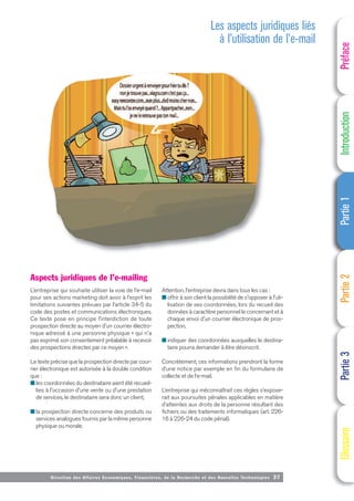 Directi on des Affaires Economiques, Financières, de la Recherche et des Nouvelles Technologies 37
Aspects juridiques de l’e-mailing
L’entreprise qui souhaite utiliser la voie de l’e-mail
pour ses actions marketing doit avoir à l’esprit les
limitations suivantes prévues par l’article 34-5 du
code des postes et communications électroniques.
Ce texte pose en principe l’interdiction de toute
prospection directe au moyen d'un courrier électro-
nique adressé à une personne physique « qui n'a
pas exprimé son consentement préalable à recevoir
des prospections directes par ce moyen ».
Le texte précise que la prospection directe par cour-
rier électronique est autorisée à la double condition
que :
■ les coordonnées du destinataire aient été recueil-
lies à l'occasion d'une vente ou d'une prestation
de services, le destinataire sera donc un client,
■ la prospection directe concerne des produits ou
services analogues fournis par la même personne
physique ou morale.
Attention, l’entreprise devra dans tous les cas :
■ offrir à son client la possibilité de s'opposer à l'uti-
lisation de ses coordonnées, lors du recueil des
données à caractère personnel le concernant et à
chaque envoi d'un courrier électronique de pros-
pection,
■ indiquer des coordonnées auxquelles le destina-
taire pourra demander à être désinscrit.
Concrètement, ces informations prendront la forme
d’une notice par exemple en fin du formulaire de
collecte et de l’e-mail.
L’entreprise qui méconnaîtrait ces règles s’expose-
rait aux poursuites pénales applicables en matière
d’atteintes aux droits de la personne résultant des
fichiers ou des traitements informatiques (art. 226-
16 à 226-24 du code pénal).
Les aspects juridiques liés
à l’utilisation de l’e-mail
Préface
Introduction
Partie
1
Partie
2
Partie
3
Glossaire
 
