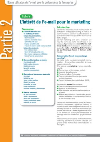 38 Direction des Affaires Economiques, Financières, de la Recherche et des Nouvelles Tech nologies
Introduction
L’e-mail est désormais un outil incontournable de
toute bonne stratégie de marketing, de vente et de
communication. A condition toutefois de savoir en
exploiter les nombreuses possibilités et d’en connaî-
tre les dangers.
L’e-mail marketing peut alors constituer une
nouvelle source de profits très efficace et peu
coûteuse. Il permettra même d’identifier les meil-
leurs clients et leurs modes de consommation,
puis de les inciter à l’achat (impulsif) en fonction
de leur historique d’achat et de leurs préfé-
rences.
Comment utiliser l’e-mail dans une stratégie
marketing ?
L’e-mailing touche tous les domaines de la commu-
nication : événementiel, prospection, annonce,
support, relance, etc.
D’un point de vue marketing, il servira essentielle-
ment à :
■ Communiquer sur de nouveaux produits
■ Annoncer des événements
■ Envoyer un bulletin d’information
■ Faire connaître les différentes gammes de
produits et services
■ Etablir une relation client individualisée (CRM).
Au niveau des ventes, il permettra de :
■ Faire connaître les promotions du moment
■ Annoncer les déstockages
■ Gérer la relation avec les distributeurs, clients et
prospects
■ Réaliser des propositions commerciales person-
nalisées et adaptées à chaque client, en fonction
de son historique d’achat.
L’e-mail est complémentaire des formes de commu-
nication traditionnelles. Rapide et convivial, ce
nouveau support publicitaire permet de véhiculer un
message auprès de nombreux destinataires par
courrier électronique. Il permet également de savoir
si ces derniers ont ou non pris connaissance du
message et s’ils ont visité les liens qui y étaient insé-
rés.
Très économique, sans papier ni affranchissement,
l’e-mailing se décline aujourd’hui à travers une
grande variété d’offres et de solutions locales ou
hébergées.
Partie
2
L’intérêt de l’e-mail pour le marketing
Bonne utilisation de l’e-mail pour la performance de l’entreprise
Fiche 5
Sommaire
■ Comment utiliser l’e-mail
en marketing et vente ?
Quelques idées pour le marketing :
Informer ses clients
Soutenir un lancement de produit :
de l’intérêt du multi canal
Organiser du marketing viral
S’assurer une présence durable auprès de ses clients
Quelques idées pour la vente :
Créer du trafic sur le web
Générer du trafic sur le point de vente
Gérer et animer un programme de fidélisation
Rester à l’esprit des consommateurs
■ Bien constituer sa base de données
Informations à recueillir
Qualité de la base de données
Législation à respecter
Concept de permission
Acquisition de nouveaux clients
■ Bien rédiger et bien envoyer ses e-mails
Bien rédiger
Définir le bon sujet
Soigner le champ expéditeur
Choisir le bon contenu
Personnaliser ses envois
Envoyer intelligemment
Contraintes législatives et désabonnement
■ Tester et apprendre
Les tests de vérification
Vérifier le taux d’ouverture,
de clics et de désabonnement
Affiner la présentation de l’e-mail
en fonction des résultats
 