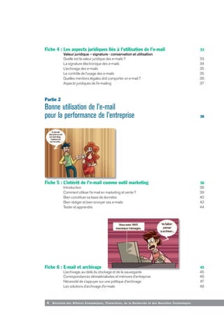4 Direction des Affaires Economiques, Financières, de la Recherche et des Nouvelles Tech nologies
Fiche 4 : Les aspects juridiques liés à l’utilisation de l’e-mail 33
Valeur juridique – signature - conservation et utilisation
Quelle est la valeur juridique des e-mails ? 33
La signature électronique des e-mails 34
L’archivage des e-mails 35
Le contrôle de l’usage des e-mails 35
Quelles mentions légales doit comporter un e-mail ? 36
Aspects juridiques de l’e-mailing 37
Partie 2
Bonne utilisation de l’e-mail
pour la performance de l’entreprise 38
Fiche 5 : L’intérêt de l’e-mail comme outil marketing 38
Introduction 38
Comment utiliser l’e-mail en marketing et vente ? 39
Bien constituer sa base de données 40
Bien rédiger et bien envoyer ses e-mails 42
Tester et apprendre 44
Fiche 6 : E-mail et archivage 45
L’archivage, au-delà du stockage et de la sauvegarde 45
Correspondances dématérialisées et mémoire d’entreprise 46
Nécessité de s’appuyer sur une politique d’archivage 47
Les solutions d’archivage d’e-mails 48
 