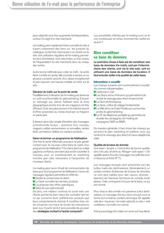 40 Direction des Affaires Economiques, Financières, de la Recherche et des Nouvelles Tech nologies
paux objectifs sera d’en augmenter la fréquentation,
surtout s’il s’agit d’un site marchand.
L’e-mailing, peut rapidement faire connaître le site, à
travers notamment des liens sur les produits du
catalogue, incitant les internautes à se rendre sur le
site. Une utilisation régulière de l’e-mailing permet-
tra ainsi d’entretenir, voire d’accroître, un bon niveau
de fréquentation du site marchand, donc du niveau
des ventes.
Autre bonne méthode pour créer du trafic : la vente
flash. Limitée en durée, elle consiste à vendre un ou
plusieurs produits assortis d’un rabais exceptionnel
et peut assurer une hausse notable du trafic sur le
site.
Générer du trafic sur le point de vente
Parallèlement, l’utilisation de l’e-mailing est devenue
un outil incontournable du géomarketing. Envoyer
un message aux clients habitant dans la zone
géographique proche d’un de ses magasins est très
efficace. Ce le sera plus encore si l’e-mail est assorti
d’offres proposées au niveau local par ce magasin
en particulier.
Il devient alors très simple d’émettre des messages
promotionnels locaux : ouverture d’un nouveau
magasin, soldes anniversaires ou annuelles, ventes
flash, animations ciblées sur certains produits…
Gérer et animer un programme de fidélisation
Une fois la vente effectuée, pourquoi ne pas garder
contact avec le nouveau client dans le cadre d’un
programme de fidélisation ? Ce client, dont on a déjà
gagné la confiance, sera bien plus enclin à acheter à
nouveau, pour un investissement en marketing
moindre que celui nécessaire à l’acquisition de
nouveaux clients.
L’e-mailing peut servir d’outil de communication de
base pour tout programme de fidélisation. L’envoi de
messages réguliers permettra en effet de :
■ Garder le contact avec le client,
■ Lui faire connaître les derniers produits,
■ Lui proposer des offres spécifiques,
■ Gérer le suivi administratif,
De plus, une relation continue et suivie avec ses
clients permet de bien mieux les connaître tant en
ce qui concerne leurs préférences produits que
leurs comportements d’achat. A condition bien sûr
de conserver une trace de toutes les interactions
avec eux. A partir de là il sera possible de pousser
des stratégies incitant à l’achat compulsif !
Les possibilités offertes par l’e-mailing sont, on le
voit, nombreuses et riches. Comment les mettre en
œuvre ?
Bien constituer
sa base de données
La première chose à faire est de constituer une
base de données d'e-mails, soit par l'intermé-
diaire des clients, soit via le site web, soit en
utilisant une base de données de location. Il
faut ensuite veiller à la qualité de cette base.
Informations à recueillir
Les champs suivants sont communément considé-
rés comme indispensables :
■ L’adresse e-mail
■ Les Noms et/ou Prénoms, qui permettront de
rendre le message plus direct et personnel.
■ Le Nom de l'entreprise,
■ Le Sexe, critère de ciblage fondamental
■ La Ville et/ou le Code Postal, qui ouvriront les
portes du géomarketing
■ Le N° de téléphone portable qui permettra de
doubler les campagnes d’e-mailing de
campagnes SMS ou MMS
De manière générale, il faut choisir les champs qui
serviront le plan marketing et préférer ceux qui
rendront le message plus direct et mieux adapté à la
cible.
Qualité de la base de donnée
Une base « propre », c'est-à-dire de bonne qualité,
sera très peu encline au filtrage « anti-spam ». On
appelle spams tous les messages nos sollicités (voir
ci-dessous et fiche N° 7).
Les messages envoyés sont acheminés vers les
boîtes mails des destinataires. Généralement, un
certain nombre d’adresses de la base de données
ne sont plus valides pour des raisons diverses :
abandon de l'adresse, fermeture du compte, boite
pleine... Cela correspond à l’usure de la base, ce qui
est normal.
Pour chacun des e-mails non parvenus à leur desti-
nataire, un message d’erreur sera renvoyé sous la
forme d’un e-mail au contenu technique. On appelle
cela des « bounces » (e-mails rebond), ou des « mail
undelivery », (e-mails non remis).
Si le pourcentage d'e-mails non remis est trop élevé,
Bonne utilisation de l’e-mail pour la performance de l’entreprise
 