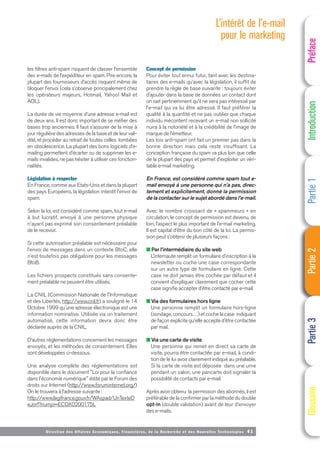 Directi on des Affaires Economiques, Financières, de la Recherche et des Nouvelles Technologies 41
les filtres anti-spam risquent de classer l’ensemble
des e-mails de l’expéditeur en spam. Pire encore, la
plupart des fournisseurs d’accès risquent même de
bloquer l’envoi (cela s’observe principalement chez
les opérateurs majeurs, Hotmail, Yahoo! Mail et
AOL).
La durée de vie moyenne d’une adresse e-mail est
de deux ans. Il est donc important de se méfier des
bases trop anciennes. Il faut s’assurer de la mise à
jour régulière des adresses de la base et de leur vali-
dité, et procéder au retrait de toutes celles tombées
en obsolescence. La plupart des bons logiciels d’e-
mailing permettent d’écarter ou de supprimer les e-
mails invalides, ne pas hésiter à utiliser ces fonction-
nalités.
Législation à respecter
En France, comme aux Etats-Unis et dans la plupart
des pays Européens, la législation interdit l'envoi de
spam.
Selon la loi, est considéré comme spam, tout e-mail
à but lucratif, envoyé à une personne physique
n'ayant pas exprimé son consentement préalable
de le recevoir.
Si cette autorisation préalable est nécessaire pour
l’envoi de messages dans un contexte BtoC, elle
n’est toutefois pas obligatoire pour les messages
BtoB.
Les fichiers prospects constitués sans consente-
ment préalable ne peuvent être utilisés.
La CNIL (Commission Nationale de l'Informatique
et des Libertés, http://www.cnil.fr) a souligné le 14
Octobre 1999 qu'une adresse électronique est une
information nominative. Utilisée via un traitement
automatisé, cette information devra donc être
déclarée auprès de la CNIL.
D’autres réglementations concernent les messages
envoyés, et les méthodes de consentement. Elles
sont développées ci-dessous.
Une analyse complète des réglementations est
disponible dans le document "Loi pour la confiance
dans l'économie numérique" édité par le Forum des
droits sur Internet (http://www.foruminternet.org/)
On le trouvera à l’adresse suivante :
http://www.legifrance.gouv.fr/WAspad/UnTexteD
eJorf?numjo=ECOX0200175L
Concept de permission
Pour éviter tout ennui futur, tant avec les destina-
taires des e-mails qu’avec la législation, il suffit de
prendre la règle de base suivante : toujours éviter
d’ajouter dans la base de données un contact dont
on sait pertinemment qu’il ne sera pas intéressé par
l’e-mail qui va lui être adressé. Il faut préférer la
qualité à la quantité et ne pas oublier que chaque
individu mécontent recevant un e-mail non sollicité
nuira à la notoriété et à la crédibilité de l’image de
marque de l’émetteur.
Les lois anti-spam ont fait un premier pas dans la
bonne direction mais cela reste insuffisant. La
conception française du spam va plus loin que celle
de la plupart des pays et permet d’exploiter un véri-
table e-mail marketing.
En France, est considéré comme spam tout e-
mail envoyé à une personne qui n’a pas, direc-
tement et explicitement, donné la permission
de la contacter sur le sujet abordé dans l’e-mail.
Avec le nombre croissant de « spammeurs » en
circulation, le concept de permission est devenu, de
loin, l’aspect le plus important de l’e-mail marketing.
Il est capital d’être du bon côté de la loi. La permis-
sion peut s’obtenir de plusieurs façons :
■ Par l’intermédiaire du site web
L’internaute remplit un formulaire d’inscription à la
newsletter ou coche une case correspondante
sur un autre type de formulaire en ligne. Cette
case ne doit jamais être cochée par défaut et il
convient d’expliquer clairement que cocher cette
case signifie accepter d’être contacté par e-mail.
■ Via des formulaires hors ligne
Une personne remplit un formulaire hors-ligne
(sondage, concours…) et coche la case indiquant
de façon explicite qu’elle accepte d’être contactée
par mail.
■ Via une carte de visite
Une personne qui remet en direct sa carte de
visite, pourra être contactée par e-mail, à condi-
tion de le lui avoir clairement indiqué au préalable.
Si la carte de visite est déposée dans une urne
pendant un salon, une pancarte doit signaler la
possibilité de contacts par e-mail.
Après avoir obtenu la permission des abonnés, il est
préférable de la confirmer par la méthode du double
opt-in (double validation) avant de leur d’envoyer
des e-mails.
L’intérêt de l’e-mail
pour le marketing
Préface
Introduction
Partie
1
Partie
2
Partie
3
Glossaire
 