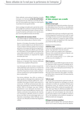 42 Direction des Affaires Economiques, Financières, de la Recherche et des Nouvelles Tech nologies
Cette méthode, communément répandue, consiste
à envoyer un e-mail avec un lien de confirmation,
à toute personne qui s’abonne à une liste de diffu-
sion. Ce n’est qu’après avoir cliqué sur ce lien que le
nouvel abonné sera ajouté à la liste.
Autre avantage, le double opt-in permet de contrô-
ler la qualité d’une adresse e-mail avant de l’ajouter
à la base. Toute adresse erronée ou fausse ne rece-
vra pas l’e-mail de confirmation et ne viendra ainsi
pas nuire à la qualité de la base de données.
■ L’acquisition de nouveaux clients
Une vérité simple du marketing Internet : plus on
donne à ses visiteurs, plus on reçoit en retour.
Ajouter un formulaire d’inscription à la newsletter
dans un endroit visible de son site Internet est un
moyen simple et efficace d’attirer de nouveaux
abonnés. Le formulaire doit être lié au logiciel d'e-
mailing qui s’occupera de collecter, puis de traiter
les informations. On peut également ajouter des
cases d’abonnement à cocher sur tous les autres
formulaires existants, en respectant les règles
énoncées plus haut.
Cette méthode d’inscription via formulaire est
devenue un standard mais d’autres méthodes
existent et la complètent efficacement.
Les internautes, du fait du nombre croissant d’e-
mails publicitaires qu’ils reçoivent, se montrent de
plus en plus réticents à donner leur adresse e-
mail. D’où l’importance de les mettre suffisam-
ment en confiance pour qu’ils acceptent de laisser
leurs coordonnées.
Une bonne méthode : leur offrir un contenu à
valeur ajoutée en échange de leur adresse e-mail.
Cela peut prendre n’importe quelle forme : docu-
mentation, livres blancs, fichiers mp3, accès à un
service, etc. Il suffit de commencer par créer une
page web présentant et vantant les bienfaits du
produit offert et d’indiquer que pour l’obtenir
gratuitement il est nécessaire de laisser son
adresse e-mail et éventuellement d’autres infor-
mations, comme les noms, prénoms, etc. Une fois
ces informations collectées, l’accès au contenu
promis est offert via une autre page web ou un
répondeur automatique. Cette méthode, recon-
nue pour son efficacité, est désormais largement
utilisée.
Bien rédiger
et bien envoyer ses e-mails
Bien rédiger
■ Définir le bon sujet
Le sujet/objet de l’e-mail est la première chose que
les destinataires liront. C’est donc un des éléments
les plus importants et celui qui doit demander le plus
de réflexion.
La qualité de l’accroche que constitue le sujet condi-
tionnera largement l’ouverture de l’e-mail. Un sujet
mal rédigé conduira souvent le destinataire à igno-
rer, archiver, supprimer ou classer en spam, l’e-mail
concerné. Le sujet est également très important
pour éviter les filtres anti-spam.
Quelques recommandations :
Intitulé du sujet.
Eviter de manière générale les sujets amenant à
penser trop clairement « Ceci est une pub ».
Choisir un sujet court, simple et sans supposition.
Recourir à la curiosité des lecteurs et ajouter une
accroche personnalisée du type
« Julie, votre nouveau parfum ! », ou « Julien, que
pensez vous de ce baladeur ? »
Effet d’urgence
Ne pas hésiter à jouer l’effet d’urgence dans le choix
du sujet pour inciter à la lecture immédiate de l’e-
mail. Le risque est en effet grand de voir le lecteur
se dire « Je lirai cet e-mail quand j'aurai le temps » et
ensuite l'oublier.
Si cela est pertinent, fixer des échéances du type «
Plus que 3 jours avant la fin des soldes » et prolon-
ger l’action avec un second mail « 24 heures avant la
fin des soldes ! »
Taille du sujet
Un dernier point concernant le sujet de l’e-mail : sa
taille. Selon les logiciels de messagerie et autres
webmails, le nombre de caractères affichés peut
grandement varier. Un webmail comme celui de
Wanadoo limite à 30 le nombre de caractères affi-
chés, alors que Yahoo en affichera la totalité. Pour
cette raison, il peut être pertinent de limiter la taille
du sujet, ou du moins de placer les mots clés en
premier. Par prudence, il est conseillé de se limiter à
25 ou 30 caractères et de vérifier le résultat sur
différents clients de messagerie.
■ Soigner le champ expéditeur
Après le sujet, le champ « De » est l’autre élément
décisif d’un e-mail. Ce champ informe les destina-
Bonne utilisation de l’e-mail pour la performance de l’entreprise
 