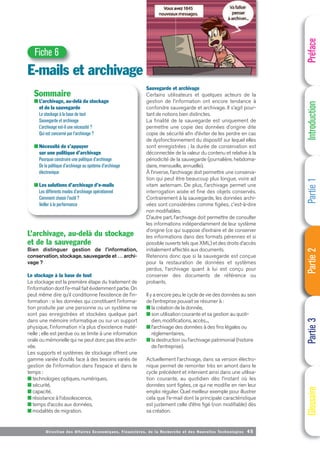 Directi on des Affaires Economiques, Financières, de la Recherche et des Nouvelles Technologies 45
L’archivage, au-delà du stockage
et de la sauvegarde
Bien distinguer gestion de l’information,
conservation, stockage, sauvegarde et … archi-
vage ?
Le stockage à la base de tout
Le stockage est la première étape du traitement de
l’information dont l’e-mail fait évidemment partie. On
peut même dire qu’il conditionne l’existence de l’in-
formation : si les données qui constituent l’informa-
tion produite par une personne ou un système ne
sont pas enregistrées et stockées quelque part
dans une mémoire informatique ou sur un support
physique, l’information n’a plus d’existence maté-
rielle ; elle est perdue ou se limite à une information
orale ou mémorielle qui ne peut donc pas être archi-
vée.
Les supports et systèmes de stockage offrent une
gamme variée d’outils face à des besoins variés de
gestion de l’information dans l’espace et dans le
temps :
■ technologies optiques, numériques,
■ sécurité,
■ capacité,
■ résistance à l’obsolescence,
■ temps d’accès aux données,
■ modalités de migration.
E-mails et archivage
Fiche 6
Sommaire
■ L’archivage, au-delà du stockage
et de la sauvegarde
Le stockage à la base de tout
Sauvegarde et archivage
L’archivage est-il une nécessité ?
Qui est concerné par l’archivage ?
■ Nécessité de s’appuyer
sur une politique d’archivage
Pourquoi construire une politique d’archivage
De la politique d’archivage au système d’archivage
électronique
■ Les solutions d’archivage d’e-mails
Les différents modes d’archivage opérationnel
Comment choisir l’outil ?
Veiller à la performance
Préface
Introduction
Partie
1
Partie
2
Partie
3
Glossaire
Sauvegarde et archivage
Certains utilisateurs et quelques acteurs de la
gestion de l’information ont encore tendance à
confondre sauvegarde et archivage. Il s’agit pour-
tant de notions bien distinctes.
La finalité de la sauvegarde est uniquement de
permettre une copie des données d’origine dite
copie de sécurité afin d’éviter de les perdre en cas
de dysfonctionnement du dispositif sur lequel elles
sont enregistrées ; la durée de conservation est
déconnectée de la valeur du contenu et relative à la
périodicité de la sauvegarde (journalière, hebdoma-
daire, mensuelle, annuelle).
À l’inverse, l’archivage doit permettre une conserva-
tion qui peut être beaucoup plus longue, voire ad
vitam aeternam. De plus, l’archivage permet une
interrogation aisée et fine des objets conservés.
Contrairement à la sauvegarde, les données archi-
vées sont considérées comme figées, c'est-à-dire
non modifiables.
D’autre part, l’archivage doit permettre de consulter
les informations indépendamment de leur système
d’origine (ce qui suppose d’extraire et de conserver
les informations dans des formats pérennes et si
possible ouverts tels que XML) et des droits d’accès
initialement affectés aux documents.
Retenons donc que si la sauvegarde est conçue
pour la restauration de données et systèmes
perdus, l’archivage quant à lui est conçu pour
conserver des documents de référence ou
probants.
Il y a encore peu, le cycle de vie des données au sein
de l’entreprise pouvait se résumer à :
■ la création de la donnée,
■ son utilisation courante et sa gestion au quoti-
dien, modifications, accès...,
■ l’archivage des données à des fins légales ou
réglementaires,
■ la destruction ou l’archivage patrimonial (histoire
de l’entreprise).
Actuellement l’archivage, dans sa version électro-
nique permet de remonter très en amont dans le
cycle précédent et intervient ainsi dans une utilisa-
tion courante, au quotidien dès l’instant où les
données sont figées, ce qui ne modifie en rien leur
emploi régulier. Quel meilleur exemple pour illustrer
cela que l’e-mail dont la principale caractéristique
est justement celle d’être figé (non modifiable) dès
sa création.
 