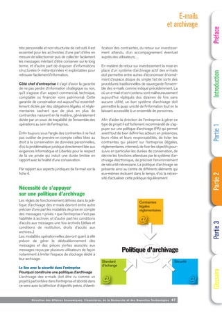 Contraintes
légales
réglementaires
Politique d'archivage
Standard
d'échange
Sécurité
Directi on des Affaires Economiques, Financières, de la Recherche et des Nouvelles Technologies 47
très personnelle et non-structurée de cet outil. Il est
essentiel pour les archivistes d’une part d’être en
mesure de sélectionner puis de collecter facilement
les messages méritant d’être conserver sur le long
terme, et d’autre part de disposer d’informations
structurées (« méta-données ») exploitables pour
retrouver facilement l’information.
Côté chef d’entreprise il s’agit d’avoir la garantie
de ne pas perdre d’information stratégique ou non,
qu’il s’agisse d’un aspect commercial, technique,
comptable ou financier voire patrimonial. Cette
garantie de conservation est aujourd’hui essentiel-
lement dictée par des obligations légales et régle-
mentaires sachant que de plus en plus de
contraintes naissent en la matière, généralement
dictée par un souci de traçabilité de l’ensemble des
opérations au sein de l’entreprise.
Enfin toujours sous l’angle des contraintes il ne faut
pas oublier de prendre en compte celles liées au
droit à la conservation de données personnelles,
d’où la problématique juridique directement liée aux
exigences Informatique et Libertés pour le respect
de la vie privée qui induit une durée limitée en
rapport avec la finalité d’une conservation.
Par rapport aux aspects juridiques de l’e-mail voir la
fiche 4.
Nécessité de s’appuyer
sur une politique d’archivage
Les règles de fonctionnement définies dans la poli-
tique d’archivage des e-mails devront entre autre
préciser d’une part les modalités de prise en compte
des messages « privés » que l’entreprise n’est pas
habilitée à archiver, et d’autre part les conditions
d’accès aux messages une fois archivés (délais et
conditions de restitution, droits d’accès aux
archives...)
Les modalités opérationnelles devront quant à elle
prévoir de gérer le dédoublonnement des
messages et des pièces jointes associés aux
messages reçus par plusieurs utilisateurs de façon
notamment à limiter l’espace de stockage dédié à
leur archivage.
Le lien avec la sécurité dans l’entreprise
Pourquoi construire une politique d’archivage
L’archivage des e-mails doit être vu comme un
projet à part entière dans l’entreprise et abordé dans
ce sens avec la définition d’objectifs précis, d’identi-
fication des contraintes, du retour sur investisse-
ment attendu, d’un accompagnement éventuel
auprès des utilisateurs,…
En matière de retour sur investissement la mise en
place d’un système d’archivage actif des e-mails
doit permettre entre autres d’économiser énormé-
ment d’espace disque du simple fait de sortir des
procédures traditionnelles de sauvegarde l’ensem-
ble des e-mails comme indiqué précédemment. La
où un e-mail et son contenu sont malheureusement
aujourd’hui répliqués des dizaines de fois sans
aucune utilité, un bon système d’archivage doit
permettre la quasi unicité de l’information tout en la
laissant accessible à un ensemble de personnes.
Afin d’aider la direction de l’entreprise à gérer ce
type de projet il est fortement recommandé de s’ap-
puyer sur une politique d’archivage (PA) qui permet
avant tout de bien définir les acteurs en présences,
leurs rôles et leurs responsabilités, de lister les
contraintes qui pèsent sur l’entreprise (légales,
réglementaires, internes), de fixer les objectifs pour-
suivis en particulier les durées de conservation, de
décrire les fonctions attendues par le système d’ar-
chivage électronique, de préciser l’environnement
de sécurité nécessaire. La politique d’archivage se
présente ainsi au centre de différents éléments qui
eux-mêmes évoluent dans le temps, d’où la néces-
sité d’actualiser cette politique régulièrement
Préface
Introduction
Partie
1
Partie
2
Partie
3
Glossaire
E-mails
et archivage
 