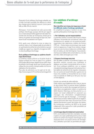 Politique
Archivage
Déclaration
des pratiques
d’archivage
Modalités
opérationnelles
Cahier
des charges
SAE
Mise en place
SAE
Audit
conformité
48 Direction des Affaires Economiques, Financières, de la Recherche et des Nouvelles Tech nologies
Disposant d’une politique d’archivage adaptée aux
e-mails il est alors possible d’en déduire un cahier
des charges précis destiné à pouvoir choisir parmi
telle ou telle offre du marché.
Remarque : Il est important de noter qu’une telle
politique d’archivage, quoique décrite par rapport
aux e-mails doit permettre également de traiter l’en-
semble des données de l’entreprise, évitant par la
même une gestion de l’archivage de type silo, inter-
disant toute mutualisation de moyens.
Enfin après avoir effectué la mise en place du
système retenu il est indispensable de procéder à
un audit destiné à vérifier la conformité de ce qui est
installé par rapport aux objectifs et exigences défi-
nis dans la politique d’archivage.
De la politique d’archivage au système d’archi-
vage électronique
Le schéma ci-après précise sur la partie droite la
logique pratique de mise en place d’un système
d’archivage électronique adapté tel que défini dans
la politique d’archivage tandis que la partie gauche
indique les documents indispensables à la bonne
réalisation d’un tel système.
Pour plus de précisions sur le sujet voir le site :
http://www.ssi.gouv.fr/fr/confiance/archivage.html
Les solutions d’archivage
d’e-mails
Bien identifier son niveau de risque pour choisir
Les différents modes d’archivage opérationnel
En simplifiant le propos, il existe à ce jour trois
grandes philosophies d’archivage des e-mails.
1. Par l’utilisateur qui est responsabilisé
La première solution consiste à décrire pour chaque
utilisateur l’ensemble des procédures retenu par
l’entreprise et à adopter sur son poste de travail :
organisation des répertoires, création de fichiers
.PST, etc…Certes la plus économique mais seule-
ment en apparence, il s’agit d’une solution dange-
reuse car sans la mise en place de contrôles régu-
liers et coûteux, le chef d’entreprise n’aura absolu-
ment aucune maîtrise de la conservation ou non des
données vitales échangées par e-mail.
2. Espace d’archivage sécurisé
Afin de pallier ce dernier inconvénient majeur, une
deuxième solution consiste pour l’utilisateur à
déplacer ses e-mails, à la demande et/ou en fonc-
tion d’une politique prédéfinie, vers un espace
mutualisé de stockage disposant de toutes les fonc-
tionnalités de recherche et de migration nécessaire.
Sur son poste de travail l’utilisateur garde ainsi la
trace et la visibilité sur l’ensemble de ses e-mails
mais ne subsiste en réalité qu’un lien pour ceux qui
ont été déplacés.
Il existe une variante de cette méthode.
Cette solution peut également être mise en œuvre
en deux temps. Dans un premier temps, l’utilisateur
transfère tout ou partie des messages qu’il émet ou
reçoit dans une application métier, un système de
GED (Gestion Electrique de Documents) ou un
espace de travail collaboratif en associant aux
messages des informations complémentaires
(client concerné, type de message …). L’archivage
électronique est alors réalisé à partir de ces applica-
tions et peut ainsi être mieux structuré que s’il est
réalisé directement à partir des boites aux lettres.
De nombreuses solutions de GED ou de travail
collaboratif offre aujourd’hui cette possibilité de
versement en standard.
3. Archivage déporté totalement automatisé
Enfin une troisième et dernière orientation consiste
à opérer une copie systématique de tous les e-mails
entrant et sortant vers l’espace d’archivage (ce qui
nécessite d’avoir son propre serveur de message-
rie). L’utilisateur peut alors se permettre de suppri-
Bonne utilisation de l’e-mail pour la performance de l’entreprise
 