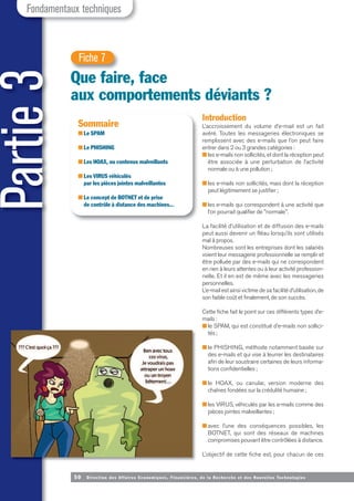 Partie
3
50 Direction des Affaires Economiques, Financières, de la Recherche et des Nouvelles Tech nologies
Fondamentaux techniques
Que faire, face
aux comportements déviants ?
Fiche 7
Sommaire
■ Le SPAM
■ Le PHISHING
■ Les HOAX, ou contenus malveillants
■ Les VIRUS véhiculés
par les pièces jointes malveillantes
■ Le concept de BOTNET et de prise
de contrôle à distance des machines...
Introduction
L’accroissement du volume d’e-mail est un fait
avéré. Toutes les messageries électroniques se
remplissent avec des e-mails que l’on peut faire
entrer dans 2 ou 3 grandes catégories :
■ les e-mails non sollicités, et dont la réception peut
être associée à une perturbation de l’activité
normale ou à une pollution ;
■ les e-mails non sollicités, mais dont la réception
peut légitimement se justifier ;
■ les e-mails qui correspondent à une activité que
l’on pourrait qualifier de "normale".
La facilité d’utilisation et de diffusion des e-mails
peut aussi devenir un fléau lorsqu’ils sont utilisés
mal à propos.
Nombreuses sont les entreprises dont les salariés
voient leur messagerie professionnelle se remplir et
être polluée par des e-mails qui ne correspondent
en rien à leurs attentes ou à leur activité profession-
nelle. Et il en est de même avec les messageries
personnelles.
L’e-mail est ainsi victime de sa facilité d’utilisation, de
son faible coût et finalement, de son succès.
Cette fiche fait le point sur ces différents types d’e-
mails :
■ le SPAM, qui est constitué d’e-mails non sollici-
tés;
■ le PHISHING, méthode notamment basée sur
des e-mails et qui vise à leurrer les destinataires
afin de leur soustraire certaines de leurs informa-
tions confidentielles ;
■ le HOAX, ou canular, version moderne des
chaînes fondées sur la crédulité humaine ;
■ les VIRUS, véhiculés par les e-mails comme des
pièces jointes malveillantes ;
■ avec l’une des conséquences possibles, les
BOTNET, qui sont des réseaux de machines
compromises pouvant être contrôlées à distance.
L’objectif de cette fiche est, pour chacun de ces
 