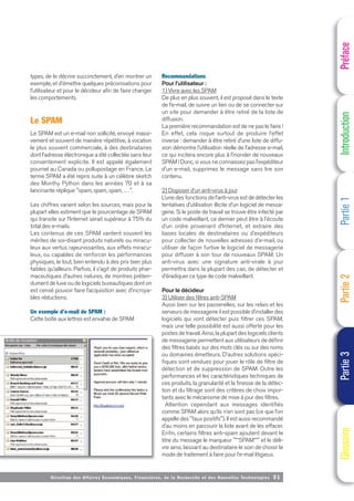 Directi on des Affaires Economiques, Financières, de la Recherche et des Nouvelles Technologies 51
types, de le décrire succinctement, d’en montrer un
exemple, et d’émettre quelques préconisations pour
l’utilisateur et pour le décideur afin de faire changer
les comportements.
Le SPAM
Le SPAM est un e-mail non sollicité, envoyé massi-
vement et souvent de manière répétitive, à vocation
le plus souvent commerciale, à des destinataires
dont l’adresse électronique a été collectée sans leur
consentement explicite. Il est appelé également
pourriel au Canada ou pollupostage en France. Le
terme SPAM a été repris suite à un célèbre sketch
des Monthy Python dans les années 70 et à sa
lancinante réplique "spam, spam, spam, …".
Les chiffres varient selon les sources, mais pour la
plupart elles estiment que le pourcentage de SPAM
qui transite sur l’Internet serait supérieur à 75% du
total des e-mails.
Les contenus de ces SPAM vantent souvent les
mérites de soi-disant produits naturels ou miracu-
leux aux vertus rajeunissantes, aux effets miracu-
leux, ou capables de renforcer les performances
physiques, le tout, bien entendu à des prix bien plus
faibles qu’ailleurs. Parfois, il s’agit de produits phar-
maceutiques d’autres natures, de montres préten-
dument de luxe ou de logiciels bureautiques dont on
est censé pouvoir faire l’acquisition avec d’incroya-
bles réductions.
Un exemple d’e-mail de SPAM :
Cette boîte aux lettres est envahie de SPAM
Recommandations
Pour l’utilisateur :
1) Vivre avec les SPAM
De plus en plus souvent, il est proposé dans le texte
de l’e-mail, de suivre un lien ou de se connecter sur
un site pour demander à être retiré de la liste de
diffusion.
La première recommandation est de ne pas le faire !
En effet, cela risque surtout de produire l’effet
inverse : demander à être retiré d’une liste de diffu-
sion démontre l’utilisation réelle de l’adresse e-mail,
ce qui incitera encore plus à l’inonder de nouveaux
SPAM ! Donc, si vous ne connaissez pas l’expéditeur
d’un e-mail, supprimez le message sans lire son
contenu.
2) Disposer d’un anti-virus à jour
L’une des fonctions de l’anti-virus est de détecter les
tentatives d’utilisation illicite d’un logiciel de messa-
gerie. Si le poste de travail se trouve être infecté par
un code malveillant, ce dernier peut être à l’écoute
d’un ordre provenant d’Internet, et extraire des
bases locales de destinataires ou d’expéditeurs
pour collecter de nouvelles adresses d’e-mail, ou
utiliser de façon furtive le logiciel de messagerie
pour diffuser à son tour de nouveaux SPAM. Un
anti-virus avec une signature anti-virale à jour
permettra dans la plupart des cas, de détecter et
d’éradiquer ce type de code malveillant.
Pour le décideur
3) Utiliser des filtres anti-SPAM
Aussi bien sur les passerelles, sur les relais et les
serveurs de messagerie il est possible d’installer des
logiciels qui vont détecter puis filtrer ces SPAM,
mais une telle possibilité est aussi offerte pour les
postes de travail. Ainsi, la plupart des logiciels clients
de messagerie permettent aux utilisateurs de définir
des filtres basés sur des mots clés ou sur des noms
ou domaines émetteurs. D’autres solutions spéci-
fiques sont vendues pour jouer le rôle de filtre de
détection et de suppression de SPAM. Outre les
performances et les caractéristiques techniques de
ces produits, la granularité et la finesse de la détec-
tion et du filtrage sont des critères de choix impor-
tants avec le mécanisme de mise à jour des filtres.
Attention cependant aux messages identifiés
comme SPAM alors qu’ils n’en sont pas (ce que l’on
appelle des "faux positifs"). Il est aussi recommandé
d’au moins en parcourir la liste avant de les effacer.
Enfin, certains filtres anti-spam ajoutent devant le
titre du message le marqueur "**SPAM**" et le déli-
vre ainsi, laissant au destinataire le soin de choisir le
mode de traitement à faire pour l’e-mail litigieux.
Préface
Introduction
Partie
1
Partie
2
Partie
3
Glossaire
 