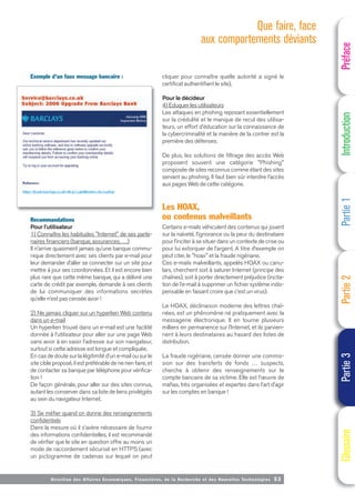 Directi on des Affaires Economiques, Financières, de la Recherche et des Nouvelles Technologies 53
Exemple d’un faux message bancaire :
Recommandations
Pour l’utilisateur
1) Connaître les habitudes "Internet" de ses parte-
naires financiers (banque, assurances, …)
Il n’arrive quasiment jamais qu’une banque commu-
nique directement avec ses clients par e-mail pour
leur demander d’aller se connecter sur un site pour
mettre à jour ses coordonnées. Et il est encore bien
plus rare que cette même banque, qui a délivré une
carte de crédit par exemple, demande à ses clients
de lui communiquer des informations secrètes
qu’elle n’est pas censée avoir !
2) Ne jamais cliquer sur un hyperlien Web contenu
dans un e-mail
Un hyperlien trouvé dans un e-mail est une facilité
donnée à l’utilisateur pour aller sur une page Web
sans avoir à en saisir l’adresse sur son navigateur,
surtout si cette adresse est longue et compliquée.
En cas de doute sur la légitimité d’un e-mail ou sur le
site cible proposé, il est préférable de ne rien faire, et
de contacter sa banque par téléphone pour vérifica-
tion !
De façon générale, pour aller sur des sites connus,
autant les conserver dans sa liste de liens privilégiés
au sein du navigateur Internet.
3) Se méfier quand on donne des renseignements
confidentiels
Dans la mesure où il s’avère nécessaire de fournir
des informations confidentielles, il est recommandé
de vérifier que le site en question offre au moins un
mode de raccordement sécurisé en HTTPS (avec
un pictogramme de cadenas sur lequel on peut
cliquer pour connaître quelle autorité a signé le
certificat authentifiant le site),
Pour le décideur
4) Eduquer les utilisateurs
Les attaques en phishing reposant essentiellement
sur la crédulité et le manque de recul des utilisa-
teurs, un effort d’éducation sur la connaissance de
la cybercriminalité et la manière de la contrer est la
première des défenses.
De plus, les solutions de filtrage des accès Web
proposent souvent une catégorie "Phishing"
composée de sites reconnus comme étant des sites
servant au phishing. Il faut bien sûr interdire l’accès
aux pages Web de cette catégorie.
Les HOAX,
ou contenus malveillants
Certains e-mails véhiculent des contenus qui jouent
sur la naïveté, l’ignorance ou la peur du destinataire
pour l’inciter à se situer dans un contexte de crise ou
pour lui extorquer de l’argent. A titre d‘exemple on
peut citer, le "hoax" et la fraude nigériane.
Ces e-mails malveillants, appelés HOAX ou canu-
lars, cherchent soit à saturer Internet (principe des
chaînes), soit à porter directement préjudice (incita-
tion de l’e-mail à supprimer un fichier système indis-
pensable en faisant croire que c’est un virus).
Le HOAX, déclinaison moderne des lettres chaî-
nées, est un phénomène né pratiquement avec la
messagerie électronique. Il en tourne plusieurs
milliers en permanence sur l’Internet, et ils parvien-
nent à leurs destinataires au hasard des listes de
distribution.
La fraude nigériane, censée donner une commis-
sion sur des transferts de fonds … suspects,
cherche à obtenir des renseignements sur le
compte bancaire de sa victime. Elle est l’œuvre de
mafias, très organisées et expertes dans l’art d’agir
sur les comptes en banque !
Préface
Introduction
Partie
1
Partie
2
Partie
3
Glossaire
Que faire, face
aux comportements déviants
 