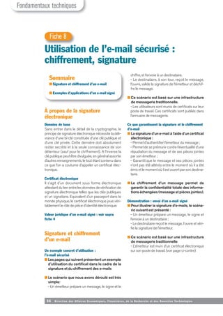 56 Direction des Affaires Economiques, Financières, de la Recherche et des Nouvelles Tech nologies
À propos de la signature
électronique
Données de base
Sans entrer dans le détail de la cryptographie, le
principe de signature électronique nécessite la déli-
vrance d’une bi-clé constituée d’une clé publique et
d’une clé privée. Cette dernière doit absolument
rester secrète et à la seule connaissance de son
détenteur (sauf pour le chiffrement). A l’inverse la
clé publique peut être divulguée, en général assortie
d’autres renseignements, le tout étant contenu dans
ce que l’on a coutume d’appeler un certificat élec-
tronique.
Certificat électronique
Il s'agit d'un document sous forme électronique
attestant du lien entre les données de vérification de
signature électronique telles que les clés publiques
et un signataire. Equivalent d'un passeport dans le
monde physique, le certificat électronique joue véri-
tablement le rôle de pièce d'identité électronique.
Valeur juridique d’un e-mail signé : voir supra
fiche 4
Signature et chiffrement
d’un e-mail
Un exemple concret d’utilisation :
l’e-mail sécurisé
■ Les pages qui suivent présentent un exemple
d’utilisation du certificat dans le cadre de la
signature et du chiffrement des e-mails
■ Le scénario que nous avons déroulé est très
simple:
- Un émetteur prépare un message, le signe et le
Fondamentaux techniques
Utilisation de l’e-mail sécurisé :
chiffrement, signature
Fiche 8
Sommaire
■ Signature et chiffrement d’un e-mail
■ Exemples d’applications d’un e-mail signé
chiffre, et l’envoie à un destinataire.
- Le destinataire, à son tour, reçoit le message,
l’ouvre, valide la signature de l’émetteur et déchif-
fre le message.
■ Ce scénario est basé sur une infrastructure
de messagerie traditionnelle.
- Les utilisateurs sont munis de certificats sur leur
poste de travail. Ces certificats sont publiés dans
l’annuaire de messagerie.
Ce que garantissent la signature et le chiffrement
d’e-mail
■ La signature d’un e-mail à l’aide d’un certificat
électronique :
- Permet d’authentifier l’émetteur du message ;
- Permet de se prémunir contre l’éventualité d’une
répudiation du message et de ses pièces jointes
par son émetteur ;
- Garantit que le message et ses pièces jointes
n’ont pas été altérés entre le moment où il a été
émis et le moment où il est ouvert par son destina-
taire.
■ Le chiffrement d’un message permet de
garantir la confidentialité totale des informa-
tions échangées (message et pièces jointes).
Démonstration : envoi d’un e-mail signé
■ Pour illustrer la signature d’e-mails, le scéna-
rio suivant est présenté :
- Un émetteur prépare un message, le signe et
l’envoie à un destinataire ;
- Le destinataire reçoit le message, l’ouvre et véri-
fie la signature de l’émetteur.
■ Ce scénario est basé sur une infrastructure
de messagerie traditionnelle
- L’émetteur est muni d’un certificat électronique
sur son poste de travail. (voir page ci-contre)
 