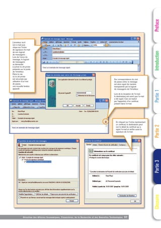 Directi on des Affaires Economiques, Financières, de la Recherche et des Nouvelles Technologies 57
Préface
Introduction
Partie
1
Partie
2
Partie
3
Glossaire
L’émetteur écrit
son e-mail puis
clique sur l’icône
de signature d’e-mail
de son logiciel
de messagerie ;
Lors de l’envoi du
message, le logiciel
de messagerie
va demander
à activer la clé privée
présente sur le poste
de l’émetteur.
Dans le cas
où la clé privée
est sécurisée par
utilisation d’un mot
de passe,
une nouvelle fenêtre
apparaît.
Sur correspondance du mot
de passe entré, le message
est alors signé de manière
transparente par le logiciel
de messagerie de l’émetteur.
Lors de la réception de l’e-mail,
le destinataire est averti que l’e-mail
a été signé. Ceci se traduit
par l’apparition d’un certificat
présent dans l’e-mail.
En cliquant sur l’icône représentant
un certificat, le destinataire peut
voir le détail du certificat qui a
signé l’e-mail et vérifier aussi la
signature de l’e-mail.
 