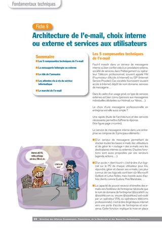 60 Direction des Affaires Economiques, Financières, de la Recherche et des Nouvelles Tech nologies
Les 5 composantes techniques
de l’e-mail
Faut-il investir dans un serveur de messagerie
interne ou bien confier cela à un prestataire externe,
société de services dans l’hébergement ou opéra-
teur Télécom professionnel, souvent appelé FAI
(Fournisseur d’Accès à Internet) ou ISP (Internet
Service Provider). Ces sociétés fournissent souvent
accès à Internet, dépôt de nom domaine, services
de messagerie…
Dans le cadre d’un usage privé, ce type de services
externes est bien connu (pensons aux messageries
individuelles déclarées sur Hotmail, sur Yahoo,…).
Le choix d’une messagerie professionnelle en
entreprise est-elle aussi simple ?
Une rapide étude de l’architecture et des services
nécessaires permettra d’affiner la réponse.
(Voir figure page ci-contre).
Le service de messagerie interne dans une entre-
prise se compose de 3 principaux éléments :
■ D’un serveur de messagerie permettant de
stocker toutes les bases e-mails des utilisateurs
et de gérer le « routage » des e-mails vers les
destinataires internes ou externes. D’autres fonc-
tions sont aussi proposées par ces serveurs
(agenda, actions, …).
■ D’un accès « client lourd », c'est-à-dire d’un logi-
ciel sur le PC de chaque utilisateur pour lire,
répondre, gérer et classer ses e-mails. Les plus
connus de ces logiciels sont bien sûr Microsoft
Outlook et Lotus Notes, mais il existe aussi d’au-
tres clients comme Eudora, Pine Mandrake, …
■ La capacité de pouvoir recevoir et émettre des e-
mails vers l’extérieur de l’entreprise nécessite que
le nom de domaine de l’entreprise (@société.fr ou
@société.com ou encore @société.eu) soit routé
par un opérateur (FAI, ou opérateurs télécoms
professionnels), c'est-à-dire dirigé depuis internet
vers une porte d’accès de l’entreprise et vice-
versa. Cette fonction implique la mise en place
Architecture de l’e-mail, choix interne
ou externe et services aux utilisateurs
Fiche 9
Sommaire
■ Les 5 composantes techniques de l’e-mail
■ La messagerie hébergée ou externe
■ Le rôle de l’annuaire
■ Les attentes vis-à-vis du service
informatique
■ Le marché de l’e-mail
Fondamentaux techniques
 