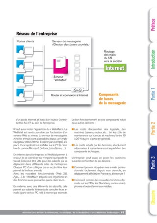 Directi on des Affaires Economiques, Financières, de la Recherche et des Nouvelles Technologies 61
d’un accès internet, et donc d’un routeur (contrô-
lant les flux IP) au sein de l’entreprise.
Il faut aussi noter l’apparition du « WebMail ». Le
WebMail est rendu possible par l’activation d’un
serveur Web au niveau du serveur de messagerie.
Ainsi les e-mails sont accessibles depuis un simple
navigateur Web (internet Explorer par exemple) à la
place d’une application à installer sur le PC (« client
lourd » comme Microsoft Outlook, Lotus Notes,…).
En interne dans l’entreprise, le WebMail permet à
chacun de se connecter sur n’importe quel poste de
travail. Cela peut être utile pour des salariés qui se
déplacent dans différents sites de l’entreprise.
Chaque PC d’un collègue ou en accès libre leur
permet de lire leurs e-mails.
Avec les nouvelles fonctionnalités (Web 2.0,
Ajax,…), le « WebMail » propose une ergonomie et
des fonctions aussi puissantes que le client lourd.
En externe, avec des éléments de sécurité, cela
permet aux salariés itinérants de consulter leurs e-
mails à partir de tout PC relié à internet par exemple.
Le bon fonctionnement de ces composants induit
deux autres éléments :
■ Les coûts d’acquisition des logiciels, des
machines (serveur, routeur, etc…) et les coûts de
maintenance sur licences et machines (entre 10
à 20 % du prix d’achat en général).
■ Les coûts induits par les hommes, absolument
nécessaires, à la maintenance et exploitation des
composants techniques.
L’entreprise peut aussi se poser les questions
suivantes en fonction de ses besoins :
■ Comment pouvoir récupérer mes e-mails profes-
sionnels facilement depuis mon domicile, en
déplacement à l’hôtel, en France ou à l’étranger ?
■ Comment profiter des nouvelles fonctions d’e-
mails sur les PDA, les Blackberry ou les smart-
phones et autres terminaux mobiles.
Préface
Introduction
Partie
1
Partie
2
Partie
3
Glossaire
Postes clients Serveur de messagerie
(Gestion des bases courriels)
Routage
des mails
du FAI
vers la société
Réseau de l'entreprise
Serveur
"WebMail"
Router et connexion à Internet
eur
Internet
Composants
de bases
de la messagerie
 