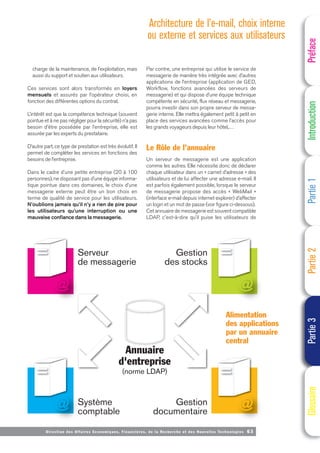 Directi on des Affaires Economiques, Financières, de la Recherche et des Nouvelles Technologies 63
charge de la maintenance, de l’exploitation, mais
aussi du support et soutien aux utilisateurs.
Ces services sont alors transformés en loyers
mensuels et assurés par l’opérateur choisi, en
fonction des différentes options du contrat.
L’intérêt est que la compétence technique (souvent
pointue et à ne pas négliger pour la sécurité) n’a pas
besoin d’être possédée par l’entreprise, elle est
assurée par les experts du prestataire.
D’autre part, ce type de prestation est très évolutif. Il
permet de compléter les services en fonctions des
besoins de l’entreprise.
Dans le cadre d’une petite entreprise (20 à 100
personnes), ne disposant pas d’une équipe informa-
tique pointue dans ces domaines, le choix d’une
messagerie externe peut être un bon choix en
terme de qualité de service pour les utilisateurs.
N’oublions jamais qu’il n’y a rien de pire pour
les utilisateurs qu’une interruption ou une
mauvaise confiance dans la messagerie.
Par contre, une entreprise qui utilise le service de
messagerie de manière très intégrée avec d’autres
applications de l’entreprise (application de GED,
Workflow, fonctions avancées des serveurs de
messagerie) et qui dispose d’une équipe technique
compétente en sécurité, flux réseau et messagerie,
pourra investir dans son propre serveur de messa-
gerie interne. Elle mettra également petit à petit en
place des services avancées comme l’accès pour
les grands voyageurs depuis leur hôtel,…
Le Rôle de l’annuaire
Un serveur de messagerie est une application
comme les autres. Elle nécessite donc de déclarer
chaque utilisateur dans un « carnet d’adresse » des
utilisateurs et de lui affecter une adresse e-mail. Il
est parfois également possible, lorsque le serveur
de messagerie propose des accès « WebMail »
(interface e-mail depuis internet explorer) d’affecter
un login et un mot de passe (voir figure ci-dessous).
Cet annuaire de messagerie est souvent compatible
LDAP, c'est-à-dire qu’il puise les utilisateurs de
Préface
Introduction
Partie
1
Partie
2
Partie
3
Glossaire
Serveur
de messagerie
Annuaire
d'entreprise
(norme LDAP)
Système
comptable
Gestion
des stocks
Gestion
documentaire
Alimentation
des applications
par un annuaire
central
Architecture de l’e-mail, choix interne
ou externe et services aux utilisateurs
 