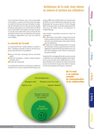 Messagerie instantanée
et Gestion collaborative
des documents
Présentiel téléphonique
Messagerie unifiée
Appel en un clic
Messages vocaux, Fax, e-mails
Intégration téléphonie
Email
et agenda
Directi on des Affaires Economiques, Financières, de la Recherche et des Nouvelles Technologies 65
Il est important d’évaluer avec votre responsable
informatique un scénario financier entre message-
rie interne et externe, mais aussi d’évaluer la capa-
cité de l’entreprise à fournir des services de qualité.
Et cela ne repose pas sur un seul homme. Le rôle de
votre responsable informatique n’est pas de savoir
ou ne pas savoir administrer, mais surtout de bien
anticiper les besoins de vos utilisateurs et proposer
la meilleure organisation pour que ces services
soient fiables.
Le marché de l’e-mail
Le marché de l’e-mail : solution éditeur ou solution «
libre ». Quelques grandes solutions de base pour
pouvoir discuter avec son prestataire :
■ serveur d’e-mail : exchange, domino, sendmail,
qmail ;
■ client de messagerie : outlook, outlook express,
evolution, lotus;
■ le web mail : squiremail.
Le marché de l’e-mail est un marché qui a atteint sa
maturité. Il est à ce jour fortement dominé par deux
acteurs, IBM Lotus et Microsoft qui s’octroient près
de 90% du revenu Mondial des logiciels d’e-mail.
Cependant de nouveaux acteurs comme Google,
Open Xchange, Scalix ou Zimbra, apparaissent. Ils
sont issus de l’Open Source ou proposent un
modèle hébergé.
Une évolution importante concerne le client de
messagerie :
■ le client léger accessible à travers le browser
évolue progressivement vers le Web 2.0, propo-
sant ainsi une interface plus riche et plus intuitive
pour les utilisateurs ;
■ le client lourd installé physiquement sur le poste
de l’utilisateur évolue progressivement vers les
Applications Internet Riches permettant ainsi une
plus forte intégration avec d’autres composants
du poste de travail
Cependant l’e-mail apparaît de plus en plus comme
un élément d’un ensemble plus global visant à facili-
ter la communication et la collaboration en entre-
prise. N’utiliser qu’un système d’e-mail, c’est souvent
ne pas se donner les moyens de mettre en œuvre
les «bonnes pratiques» (voir figure ci-dessous).
De l’e-mail
à un système
complet
de communication
et de collaboration
Préface
Introduction
Partie
1
Partie
2
Partie
3
Glossaire
Architecture de l’e-mail, choix interne
ou externe et services aux utilisateurs
 