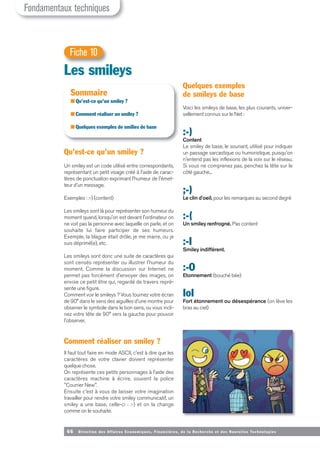66 Direction des Affaires Economiques, Financières, de la Recherche et des Nouvelles Tech nologies
Qu’est-ce qu’un smiley ?
Un smiley est un code utilisé entre correspondants,
représentant un petit visage créé à l'aide de carac-
tères de ponctuation exprimant l'humeur de l'émet-
teur d'un message.
Exemples : :-) (content)
Les smileys sont là pour représenter son humeur du
moment quand, lorsqu'on est devant l'ordinateur on
ne voit pas la personne avec laquelle on parle, et on
souhaite lui faire participer de ses humeurs.
Exemple, la blague était drôle, je me marre, ou je
suis déprimé(e), etc.
Les smileys sont donc une suite de caractères qui
sont censés représenter ou illustrer l'humeur du
moment. Comme la discussion sur Internet ne
permet pas forcément d'envoyer des images, on
envoie ce petit être qui, regardé de travers repré-
sente une figure.
Comment voir le smileys ? Vous tournez votre écran
de 90° dans le sens des aiguilles d'une montre pour
observer le symbole dans le bon sens, ou vous incli-
nez votre tête de 90° vers la gauche pour pouvoir
l'observer.
Comment réaliser un smiley ?
Il faut tout faire en mode ASCII, c'est à dire que les
caractères de votre clavier doivent représenter
quelque chose.
On représente ces petits personnages à l'aide des
caractères machine à écrire, souvent la police
"Courrier New".
Ensuite c'est à vous de laisser votre imagination
travailler pour rendre votre smiley communicatif, un
smiley a une base, celle-ci : :-) et on la change
comme on le souhaite.
Quelques exemples
de smileys de base
Voici les smileys de base, les plus courants, univer-
sellement connus sur le Net :
:-)
Content
Le smiley de base, le souriant, utilisé pour indiquer
un passage sarcastique ou humoristique, puisqu'on
n'entend pas les inflexions de la voix sur le réseau.
Si vous ne comprenez pas, penchez la tête sur le
côté gauche...
;-)
Le clin d'oeil, pour les remarques au second degré
:-(
Un smiley renfrogné. Pas content
:-I
Smiley indifférent.
:-O
Etonnement (bouché bée)
IoI
Fort étonnement ou désespérance (on lève les
bras au ciel)
Les smileys
Fiche 10
Sommaire
■ Qu’est-ce qu’un smiley ?
■ Comment réaliser un smiley ?
■ Quelques exemples de smilies de base
Fondamentaux techniques
 