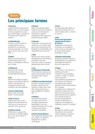 Directi on des Affaires Economiques, Financières, de la Recherche et des Nouvelles Technologies 67
■ Anti-virus
Logiciel destiné à rechercher et
d'éliminer les virus informatiques
et autres programmes conçus
pour endommager ou entraver le
fonctionnement normal d'un
système.
■ Authentification
Processus visant à vérifier la
correspondance entre un
identifiant et une personne
associée (exemples : le mot de
passe, carte à puce avec code
PIN,…)
■ Botnet
Réseau virtuel de postes de
travail infectés et de ce fait
devenus contrôlables à distance
par un pirate.
■ Chiffrement
Mécanisme de sécurité
permettant d'assurer la
confidentialité des données.
■ Clé
Élément de codage sur lequel
repose un secret, permettant de
chiffrer et de déchiffrer un
message. Il existe des clés
secrètes et des clés publiques.
■ Courrier électronique
Mel, courriel, mail, e-mail
(article 1.4 de la LCEN)
■ Déni de service
Attaque ayant pour but de
bloquer le fonctionnement de
machines ou de services, par
saturation d'une ressource.
■ Faille de sécurité
Défaut dans un programme,
pouvant de ce fait être exploité
par un virus pour infecter un
ordinateur.
■ Internet
Réseau mondial permettant
l’interconnexion des ordinateurs,
quels que soient le type de
machine, leur système
d'exploitation et le support de
transport physique utilisé.
■ Intrusion
Pénétration non autorisée d'un
système ou d'un réseau, ayant
pour but la compromission de
l’intégrité, la confidentialité ou la
disponibilité d’une ressource.
■ LAN
Réseau local interconnectant
des équipements informatiques
(ordinateurs, serveurs,
terminaux...) dans un domaine
géographique privé et limité.
■ Log
[ou historique d’évènements]
Fichier texte tenu à jour par un
serveur, dans lequel il note les
paramètres liés à chaque
connexion.
■ PDA (Personal Data Assistant)
Assistant numérique de poche
(contacts, calendrier). Pour
traiter les e-mails, celui-ci doit
être communicant avec un
réseau (téléphonie cellulaire,
Wifi, …).
■ Phishing
Technique d'escroquerie
consistant en l'envoi de
messages apparemment
authentiques, issu d'une
institution financière ou d'un site
commercial connu [par
usurpation d’interface].
■ Pirate (Cracker/Hacker) :
Terme générique désignant celui
qui « craque » ou attente à
l'intégrité d'un système
informatique.
■ Proxy
Technique logicielle utilisée sur
Internet pour partitionner une
communication entre un client et
un serveur.
■ SLA
(Service level agreements /
engagements de niveaux
de services)
Engagements de la part du
fournisseur sur la qualité du
service fourni, en particulier sur
le niveau d’indemnisation
éventuelle du client.
■ Signature électronique
Technique permettant d'assurer
l'authentification du signataire et
éventuellement celle d'un
document signé par lui.
■ Smiley
ou « émoticon » (en français, on
préférera parfois dire
«émoticône »), aussi appelés
«smiley », « smilies » au pluriel.
Code utilisé entre
correspondants, représentant un
petit visage créé à l'aide de
caractères de ponctuation
exprimant l'humeur de l'émetteur
d'un message.
Les règles pour la rédaction (la
création) de smilies sont très
libres, et il existe beaucoup de «
petits bonshommes qui rigolent »
tout à fait personnels... le
principe de base étant de
chercher à représenter un
visage avec une poignée de
caractères courants :-) (content)
■ Spam
Message non sollicité, envoyé
massivement et souvent de
manière répétée, à vocation le
plus souvent commerciale.
Préface
Introduction
Partie
1
Partie
2
Partie
3
Glossaire
Les principaux termes
Glossaire
 