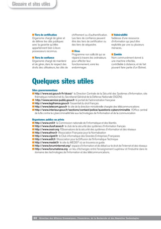 68 Direction des Affaires Economiques, Financières, de la Recherche et des Nouvelles Tech nologies
■ Tiers de certification
Organisme chargé de gérer et
de délivrer les clés publiques
avec la garantie qu'elles
appartiennent bien à leurs
possesseurs reconnus.
■ Tiers de confiance
Organisme chargé de maintenir
et de gérer, dans le respect des
droits des utilisateurs, les clés de
chiffrement ou d'authentification.
Les tiers de confiance peuvent
être des tiers de certification ou
des tiers de séquestre.
■ Virus
Programme non sollicité qui se
répand à travers les ordinateurs
pour affecter leur
fonctionnement, voire les
endommager.
■ Vulnérabilité
faiblesse d’une ressource
d’information qui peut être
exploitée par une ou plusieurs
menaces.
■ Zombie
Nom communément donné à
une machine infectée,
contrôlable à distance, et de fait
pouvant faire partie d'un Botnet.
Quelques sites utiles
Sites gouvernementaux
■ http://www.ssi.gouv.fr/fr/dcssi/ la Direction Centrale de la Sécurité des Systèmes d’Information, site
thématique institutionnel du Secrétariat Général de la Défense Nationale (SGDN).
■ http://www.service-public.gouv.fr le portail de l'administration française
■ http://www.legifrance.gouv.fr l'essentiel du droit français
■ http://www.telecom.gouv.fr le site de la direction ministérielle chargée des télécommunications
■ http://www.interieur.gouv.fr/sections/contact/police/questions-cybercriminalite l’Office central
de lutte contre la cybercriminalité liée aux technologies de l’information et de la communication
Organismes publics ou privés
■ http://www.cnil.fr la Commission nationale de l'informatique et des libertés
■ http://www.clusif.asso.fr le club de la sécurité des systèmes d'information français
■ http://www.ossir.org l’Observatoire de la sécurité des systèmes d'information et des réseaux
■ http://www.afnor.fr l’Association Française pour la Normalisation
■ http://www.cigref.fr le Club informatique des Grandes Entreprises Françaises
■ http://www.adit.fr l’Association pour la Diffusion de l'Informatique Technique
■ http://www.medef.fr le site du MEDEF où se trouvera ce guide.
■ http://www.foruminternet.org/ espace d'information et de débat sur le droit de l'internet et des réseaux
■ http://www.forumatena.org un lieu d’échanges entre l’enseignement supérieur et l’industrie dans le
domaine des technologies de l’information et des télécommunications.
Glossaire et sites utiles
 