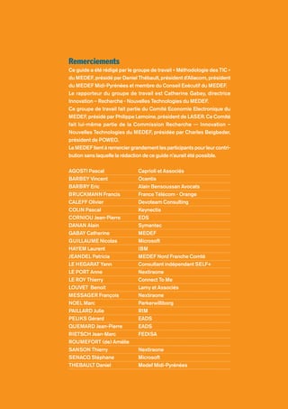 Remerciements
Ce guide a été rédigé par le groupe de travail « Méthodologie des TIC »
du MEDEF, présidé par Daniel Thébault, président d’Aliacom, président
du MEDEF Midi-Pyrénées et membre du Conseil Exécutif du MEDEF.
Le rapporteur du groupe de travail est Catherine Gabay, directrice
Innovation – Recherche - Nouvelles Technologies du MEDEF.
Ce groupe de travail fait partie du Comité Economie Electronique du
MEDEF, présidé par Philippe Lemoine, président de LASER. Ce Comité
fait lui-même partie de la Commission Recherche -– Innovation –
Nouvelles Technologies du MEDEF, présidée par Charles Beigbeder,
président de POWEO.
LeMEDEFtientàremerciergrandementlesparticipantspourleurcontri-
bution sans laquelle la rédaction de ce guide n’aurait été possible.
AGOSTI Pascal Caprioli et Associés
BARBEY Vincent Ocentis
BARBRY Eric Alain Bensoussan Avocats
BRUCKMANN Francis France Télécom - Orange
CALEFF Olivier Devoteam Consulting
COLIN Pascal Keynectis
CORNIOU Jean-Pierre EDS
DANAN Alain Symantec
GABAY Catherine MEDEF
GUILLAUME Nicolas Microsoft
HAYEM Laurent IBM
JEANDEL Patricia MEDEF Nord Franche Comté
LE HEGARAT Yann Consultant indépendant SELF+
LE PORT Anne Nextiraone
LE ROY Thierry Connect To Me
LOUVET Benoit Lamy et Associés
MESSAGER François Nextiraone
NOEL Marc Parkerwilliborg
PAILLARD Julie RIM
PELIKS Gérard EADS
QUEMARD Jean-Pierre EADS
RIETSCH Jean-Marc FEDISA
ROUMEFORT (de) Amélie
SANSON Thierry Nextiraone
SENACQ Stéphane Microsoft
THEBAULT Daniel Medef Midi-Pyrénées
 