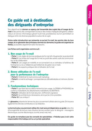 Direction des Affaires Economiques, Financières, de la Recherche et des Nouvelles Technologies 7
Son objectif est de donner un aperçu de l’ensemble des sujets liés à l’usage de l’e-
mail et des points clés correspondant à chacun des niveaux impliqués (dirigeants, collabo-
rateurs et service informatique gérant l’outil mail, prestataires), tout en permettant un
dialogue entre ces diverses populations autour de ce sujet.
Outre cette introduction qui présente ce qu’est l’e-mail, les points-clés du bon
usage, et un glossaire des principaux termes du domaine, le guide est organisé en
fiches, accessibles séparément selon les besoins.
Les fiches sont organisées comme suit :
1. Bon usage de l’e-mail
- Fiche 1 : Les règles de bonnes pratiques de l’e-mail afin d’augmenter sa productivité
- Fiche 2 : Les limites de l’usage de l’e-mail, au profit des autres outils de communica-
tion et de collaboration
- Fiche 3 : Les usages en mobilité, en se connectant via un ordinateur à l’extérieur de
l’entreprise ou via un téléphone permettant de récupérer ses e-mails
- Fiche 4 : les aspects juridiques liés à l’utilisation de l’e-mail
2. Bonne utilisation de l’e-mail
pour la performance de l’entreprise
- Fiche 5 : l’intérêt de l’e-mail comme outil marketing
- Fiche 6 : e-mail et archivage : correspondances dématérialisées et mémoire d’entre-
prise
3. Fondamentaux techniques
- Fiche 7 : que faire face au détournement du bon usage : le SPAM, le PHISHING, les
contenus malveillants, les attachements malveillants, les BOTNETs
- Fiche 8 : l’utilisation de l’e-mail sécurisé : chiffrement, signature
- Fiche 9 : les architectures nécessaires, ainsi que les choix possibles.
- Fiche 10 : Les smileys !!
Un glossaire présente les termes les plus couramment utilisés dans le guide. On trouvera
également la liste des contributeurs à sa rédaction.
Le terme le plus couramment utilisé d’e-mail sera privilégié dans ce guide à des fins
d’homogénéité de lecture mais d’autres termes existent pour le désigner : messagerie
électronique, courrier électronique, courriel, email, mail, mel...
Ce guide ne remplace pas les conseils de spécialistes : n’hésitez pas à voir votre
responsable informatique et/ou un juriste spécialisé.
Ce guide est à destination
des dirigeants d’entreprise
Préface
Introduction
Partie
1
Partie
2
Partie
3
Glossaire
 