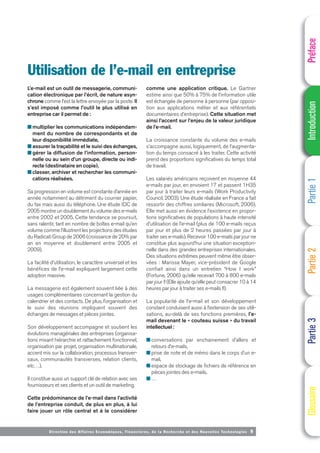 Direction des Affaires Economiques, Financières, de la Recherche et des Nouvelles Technologies 9
L’e-mail est un outil de messagerie, communi-
cation électronique par l’écrit, de nature asyn-
chrone comme l’est la lettre envoyée par la poste. Il
s’est imposé comme l’outil le plus utilisé en
entreprise car il permet de :
■ multiplier les communications indépendam-
ment du nombre de correspondants et de
leur disponibilité immédiate,
■ assurer la traçabilité et le suivi des échanges,
■ gérer la diffusion de l’information, person-
nelle ou au sein d’un groupe, directe ou indi-
recte (destinataire en copie),
■ classer, archiver et rechercher les communi-
cations réalisées.
Sa progression en volume est constante d’année en
année notamment au détriment du courrier papier,
du fax mais aussi du téléphone. Une étude IDC de
2005 montre un doublement du volume des e-mails
entre 2002 et 2005. Cette tendance se poursuit,
sans ralentir, tant en nombre de boîtes e-mail qu’en
volume comme l’illustrent les projections des études
du Radicati Group de 2006 (croissance de 20% par
an en moyenne et doublement entre 2005 et
2009).
La facilité d’utilisation, le caractère universel et les
bénéfices de l’e-mail expliquent largement cette
adoption massive.
La messagerie est également souvent liée à des
usages complémentaires concernant la gestion du
calendrier et des contacts. De plus, l’organisation et
le suivi des réunions impliquent souvent des
échanges de messages et pièces jointes.
Son développement accompagne et soutient les
évolutions managériales des entreprises (organisa-
tions mixant hiérarchie et rattachement fonctionnel,
organisation par projet, organisation multinationale,
accent mis sur la collaboration, processus transver-
saux, communautés transverses, relation clients,
etc…).
Il constitue aussi un support clé de relation avec ses
fournisseurs et ses clients et un outil de marketing.
Cette prédominance de l’e-mail dans l’activité
de l’entreprise conduit, de plus en plus, à lui
faire jouer un rôle central et à le considérer
comme une application critique. Le Gartner
estime ainsi que 50% à 75% de l’information utile
est échangée de personne à personne (par opposi-
tion aux applications métier et aux référentiels
documentaires d’entreprise). Cette situation met
ainsi l’accent sur l’enjeu de la valeur juridique
de l’e-mail.
La croissance constante du volume des e-mails
s’accompagne aussi, logiquement, de l’augmenta-
tion du temps consacré à les traiter. Cette activité
prend des proportions significatives du temps total
de travail.
Les salariés américains reçoivent en moyenne 44
e-mails par jour, en envoient 17 et passent 1H35
par jour à traiter leurs e-mails (Work Productivity
Council, 2003). Une étude réalisée en France a fait
ressortir des chiffres similaires (Microsoft, 2006).
Elle met aussi en évidence l’existence en propor-
tions significatives de populations à haute intensité
d’utilisation de l’e-mail (plus de 100 e-mails reçus
par jour et plus de 2 heures passées par jour à
traiter ses e-mails). Recevoir 100 e-mails par jour ne
constitue plus aujourd’hui une situation exception-
nelle dans des grandes entreprises internationales.
Des situations extrêmes peuvent même être obser-
vées : Marissa Mayer, vice-président de Google
confiait ainsi dans un entretien “How I work”
(Fortune, 2006) qu’elle recevait 700 à 800 e-mails
par jour !! (Elle ajoute qu’elle peut consacrer 10 à 14
heures par jour à traiter ses e-mails !!).
La popularité de l’e-mail et son développement
constant conduisent aussi à l’extension de ses utili-
sations, au-delà de ses fonctions premières, l’e-
mail devenant le « couteau suisse » du travail
intellectuel :
■ conversations par enchainement d’allers et
retours d’e-mails,
■ prise de note et de mémo dans le corps d’un e-
mail,
■ espace de stockage de fichiers de référence en
pièces jointes des e-mails,
■ …
Utilisation de l’e-mail en entreprise
Préface
Introduction
Partie
1
Partie
2
Partie
3
Glossaire
 