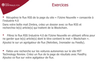 Définir le sujet
Stratégie de
recherche et veille
Gérer et partager
ses références
Droit d'auteur et
citations
Exercices
• Récupérez le flux RSS de la page du site « l’Usine Nouvelle » consacrée à
l’industrie 4.0
Dans votre boîte mail Zimbra, créez un dossier avec ce flux RSS et
recherchez le(s) article(s) qui traitent de la Blockchain.
• Filtrez le flux RSS Industrie 4.0 de l’Usine Nouvelle en utilisant siftrss pour
ne garder que le(s) article(s) dont le titre contient le mot « Blockchain ».
Ajoutez le sur un agrégateur de flux (Netvibes, Inoreader ou Feedly).
• Faites une recherche sur les voitures autonomes sur le site MIT
Technology Review. Créez un flux de la page de résultats avec Feedfry.
Ajoutez ce flux sur votre agégateur de flux.
 