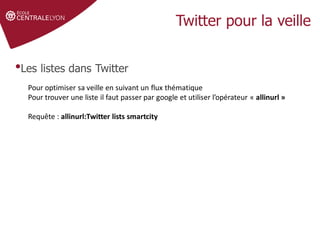 •Les listes dans Twitter
Pour optimiser sa veille en suivant un flux thématique
Pour trouver une liste il faut passer par google et utiliser l’opérateur « allinurl »
Requête : allinurl:Twitter lists smartcity
 
