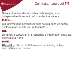 Définir le sujet
Stratégie de
recherche et veille
Gérer et partager
ses références
Droit d'auteur et
citations
Oui, mais… pourquoi ???
Dans le domaine des nouvelles technologies, il est
indispensable de se tenir informé des innovations
MAIS…
Les informations pertinentes sont noyées dans un océan
d’informations inutiles ou redondantes
OR,
Le temps à consacrer à la recherche d’information n’est pas
extensible à l’infini
DONC
Objectif : collecter de l’information pertinente, de façon
automatisée et en continu
 