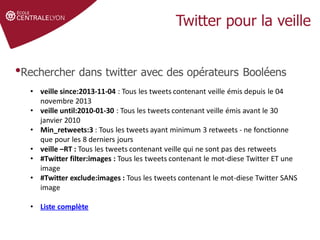 •Rechercher dans twitter avec des opérateurs Booléens
• veille since:2013-11-04 : Tous les tweets contenant veille émis depuis le 04
novembre 2013
• veille until:2010-01-30 : Tous les tweets contenant veille émis avant le 30
janvier 2010
• Min_retweets:3 : Tous les tweets ayant minimum 3 retweets - ne fonctionne
que pour les 8 derniers jours
• veille –RT : Tous les tweets contenant veille qui ne sont pas des retweets
• #Twitter filter:images : Tous les tweets contenant le mot-diese Twitter ET une
image
• #Twitter exclude:images : Tous les tweets contenant le mot-diese Twitter SANS
image
• Liste complète
 