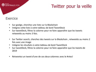 Twitter pour la veille
Exercice
• Sur goolge, cherchez une liste sur la Blockchain
• Intégrez cette liste à votre tableau de bord TweetDeck
• Sur tweetDeck, filtrez la colonne pour ne faire apparaître que les tweets
retweetés au moins 3 fois.
• Sur Twitter search, cherchez des tweets sur la Blockchain , retweetés au moins 2
fois avec une image
• Intégrez les résultats à votre tableau de bord TweetDeck
• Sur tweetDeck, filtrez la colonne pour ne faire apparaître que les tweets de
2019
• Retweetez un tweet d’une de ces deux colonnes avec le #vtecl
 