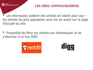 Définir le sujet
Stratégie de
recherche et veille
Gérer et partager
ses références
Droit d'auteur et
citations
Les sites communautaires
• Les internautes postent des articles et votent pour eux –
les articles les plus populaires sont mis en avant sur la page
d’accueil du site
• Possibilité de filtrer les articles par thématiques et de
s’abonner à un flux RSS
 