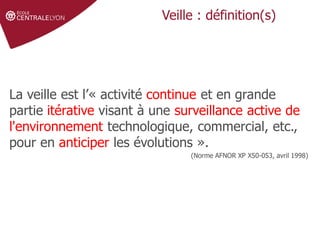 Définir le sujet
Stratégie de
recherche et veille
Gérer et partager
ses références
Droit d'auteur et
citations
Veille : définition(s)
La veille est l’« activité continue et en grande
partie itérative visant à une surveillance active de
l'environnement technologique, commercial, etc.,
pour en anticiper les évolutions ».
(Norme AFNOR XP X50-053, avril 1998)
 