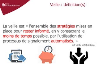 Définir le sujet
Stratégie de
recherche et veille
Gérer et partager
ses références
Droit d'auteur et
citations
Veille : définition(s)
La veille est « l'ensemble des stratégies mises en
place pour rester informé, en y consacrant le
moins de temps possible, par l'utilisation de
processus de signalement automatisés. »
(JP Lardy, Urfist de Lyon)
 