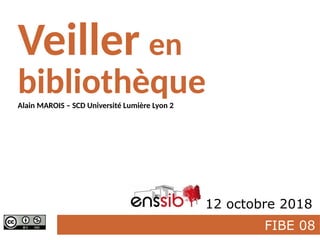 FIBE 08
Veiller en
bibliothèque
Enssib 12 octobre 2018
Alain MAROIS – SCD Université Lumière Lyon 2
 