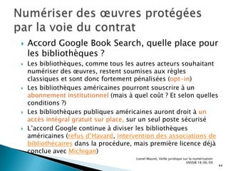 L’évolution du cadre juridique de la numérisation n’est plus seulement le fait des Etats	Multiplication des grands projets privés de numérisation (Open Content Alliance/Internet Archive, Million Books Project/Universal Library, Wikisource, Flickr/The Commons …) 	 Qui se revendiquent souvent de la philosophie de l’Open AccessEt l’impact imminent de l’accord Google Book Search …	Pour en savoir plus, Dossier ADI « Google Books et son règlement », mai 2009Lionel Maurel, Veille juridique sur la numérisation  ENSSIB 18/06/0912Cadre juridique applicable et grandes évolutions