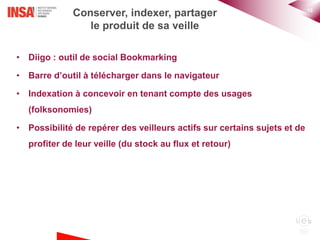 15
Conserver, indexer, partager
le produit de sa veille
• Diigo : outil de social Bookmarking
• Barre d’outil à télécharger dans le navigateur
• Indexation à concevoir en tenant compte des usages
(folksonomies)
• Possibilité de repérer des veilleurs actifs sur certains sujets et de
profiter de leur veille (du stock au flux et retour)
 