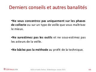 MOS 4.4 Veille Techno - Bibliothèque Janvier 2015 101
●Ne vous concentrez pas uniquement sur les phases
de collecte ou sur un type de veille que vous maîtrisez
le mieux.
●Ne surestimez pas les outils et ne sous-estimez pas
les acteurs de la veille.
●Ne bâclez pas la méthode au profit de la technique.
Derniers conseils et autres banalités
 