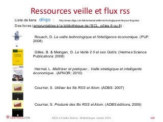 MOS 4.4 Veille Techno - Bibliothèque Janvier 2015 102
Plan de l’atelier
Ressources veille et flux rss
Liste de liens : http://www.diigo.com/list/amarois/veille-technologique-et-ist-pour-lingnieur
Des livres (empruntables à la bibliothèque de l’ECL, pôles 6 ou 8) :
Courrier, S. Utiliser les fils RSS et Atom. (ADBS: 2007)  
Gilles, B. & Meingan, D. La Veille 2 0 et ses Outils. (Hermes Science
Publications: 2008)
Courrier, S. Produire des fils RSS et Atom. (ADBS editions, 2009)
Hermel, L. Maîtriser et pratiquer... Veille stratégique et intelligente
économique . (AFNOR: 2010)
Rouach, D. La veille technologique et l'intelligence économique. (PUF:
2008)
 