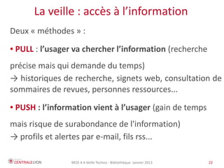 MOS 4.4 Veille Techno - Bibliothèque Janvier 2015 22
La veille : accès à l’information
Deux « méthodes » :
● PULL : l’usager va chercher l’information (recherche
précise mais qui demande du temps)
→ historiques de recherche, signets web, consultation de
sommaires de revues, personnes ressources...
● PUSH : l’information vient à l’usager (gain de temps
mais risque de surabondance de l'information)
→ profils et alertes par e-mail, fils rss...
 