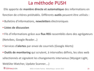 MOS 4.4 Veille Techno - Bibliothèque Janvier 2015 23
La méthode PUSH
Elle apporte de manière directe et automatique des informations en
fonction de critères préétablis. Différents outils peuvent être utilisés :
● Bulletins d’informations, newsletters électroniques
● Listes de discussion
● Fils d’informations grâce aux flux RSS rassemblés dans des agrégateurs
(Netvibes, Feedly, Inoreader…)
● Services d’alertes par envoi de courriels (Google Alerts)
● Outils de monitoring qui scrutent, à intervalles définis, les sites web
sélectionnés et signalent les changements intervenus (Wysigot Light,
WebSite-Watcher, Diphur, Update Scanner....)
 