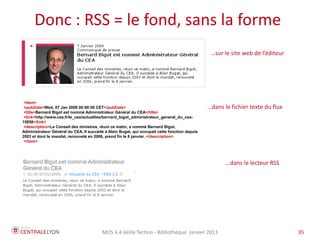 MOS 4.4 Veille Techno - Bibliothèque Janvier 2015 35
Plan de l’atelier
Donc : RSS = le fond, sans la forme
<item>
<pubDate>Wed, 07 Jan 2009 00:00:00 CET</pubDate>
<title>Bernard Bigot est nommé Administrateur Général du CEA</title>
<link>http://www.cea.fr/le_cea/actualites/bernard_bigot_administrateur_general_du_cea-
15850</link>
<description>Le Conseil des ministres, réuni ce matin, a nommé Bernard Bigot, Administrateur
Général du CEA. Il succède à Alain Bugat, qui occupait cette fonction depuis 2003 et dont le mandat,
renouvelé en 2006, prend fin le 8 janvier. </description>
</item>
=> dans le lecteur RSS
=> dans le fichier texte du flux
=> sur le site web de l’éditeur
 
