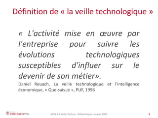 MOS 4.4 Veille Techno - Bibliothèque Janvier 2015 8
Les objets de la veille technologique
● Acquis scientifiques et techniques, issus de la recherche
fondamentale et appliquée
● Produits, design et procédés de fabrication
● Matériaux, filières
● Système d'information, prestations de service
Laurent Hermel, Maîtriser et pratiquer... Veille stratégique et
intelligence économique, Afnor éditions 2010
 