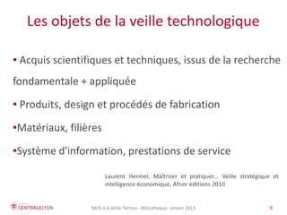 MOS 4.4 Veille Techno - Bibliothèque Janvier 2015 9
La veille : objectifs
● Faciliter l'identification des ressources pertinentes
● Maintenir un flux régulier d’informations dans son
domaine / actualiser ses informations
● Déceler les évolutions du domaine étudié
● Continuer à être informé de nouvelles parutions
pertinentes après une recherche documentaire
 