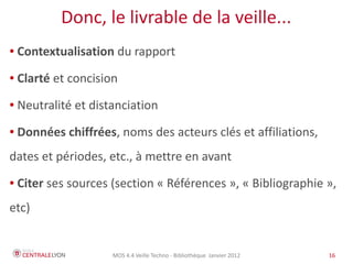 Donc, le livrable de la veille...
●   Contextualisation du rapport
●   Clarté et concision
●   Neutralité et distanciation
●   Données chiffrées, noms des acteurs clés et affiliations,
dates et périodes, etc., à mettre en avant
●   Citer ses sources (section « Références », « Bibliographie »,
etc)


                      MOS 4.4 Veille Techno - Bibliothèque Janvier 2012   16
 