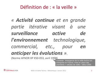 Définition de : « la veille »

« Activité continue et en grande
partie itérative visant à une
surveillance       active     de
l'environnement technologique,
commercial, etc., pour en
anticiper les évolutions ».
(Norme AFNOR XP X50-053, avril 1998)
                                                  Contexte : émergence de la veille techno en
                                                  entreprise en France; mise en place des
                                                  premières « cellules de veille » début 2000


               MOS 4.4 Veille Techno - Bibliothèque Janvier 2012                           2
 