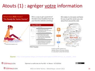 Plan de l’atelier
Atouts (1) : agréger votre information




    Source : http://cravingideas.blogs.com/backinskinnyjeans/2006/09/how_to_explain_.html



                       Optimiser sa veille avec les Flux RSS – A. Marois – 07/10/2010


                                MOS 4.4 Veille Techno - Bibliothèque Janvier 2012           25
 