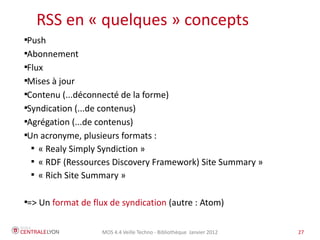 Plan de l’atelier
    RSS en « quelques » concepts

 Push

 Abonnement

 Flux

 Mises à jour

 Contenu (...déconnecté de la forme)

 Syndication (...de contenus)

 Agrégation (...de contenus)

 Un acronyme, plusieurs formats :
  
    « Realy Simply Syndiction »
  
    « RDF (Ressources Discovery Framework) Site Summary »
  
    « Rich Site Summary »

=> Un format de flux de syndication (autre : Atom)





                    MOS 4.4 Veille Techno - Bibliothèque Janvier 2012   27
 